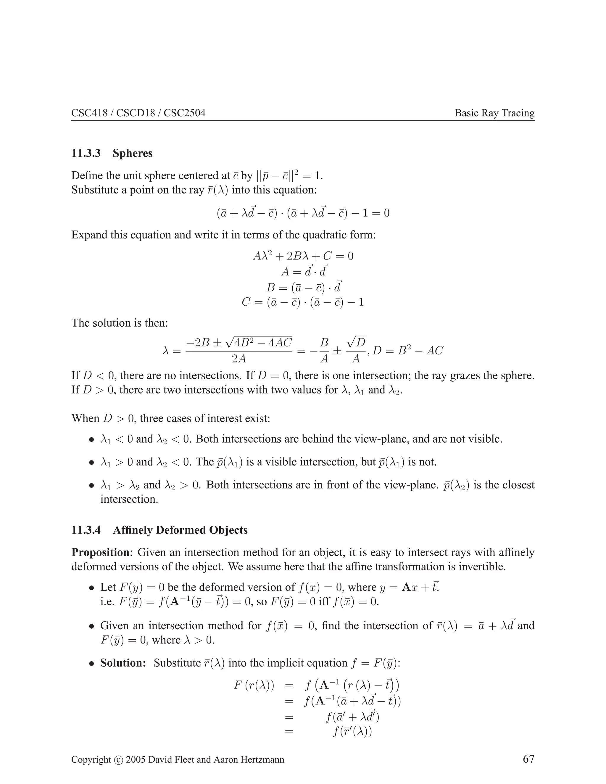 CSC418 / CSCD18 / CSC2504 Basic Ray Tracing
11.3.3 Spheres
Define the unit sphere centered at c̄ by ||p̄ − c̄||2
= 1.
Substitute a point on the ray r̄(λ) into this equation:
(ā + λ~
d − c̄) · (ā + λ~
d − c̄) − 1 = 0
Expand this equation and write it in terms of the quadratic form:
Aλ2
+ 2Bλ + C = 0
A = ~
d · ~
d
B = (ā − c̄) · ~
d
C = (ā − c̄) · (ā − c̄) − 1
The solution is then:
λ =
−2B ±
√
4B2 − 4AC
2A
= −
B
A
±
√
D
A
, D = B2
− AC
If D  0, there are no intersections. If D = 0, there is one intersection; the ray grazes the sphere.
If D  0, there are two intersections with two values for λ, λ1 and λ2.
When D  0, three cases of interest exist:
• λ1  0 and λ2  0. Both intersections are behind the view-plane, and are not visible.
• λ1  0 and λ2  0. The p̄(λ1) is a visible intersection, but p̄(λ1) is not.
• λ1  λ2 and λ2  0. Both intersections are in front of the view-plane. p̄(λ2) is the closest
intersection.
11.3.4 Affinely Deformed Objects
Proposition: Given an intersection method for an object, it is easy to intersect rays with affinely
deformed versions of the object. We assume here that the affine transformation is invertible.
• Let F(ȳ) = 0 be the deformed version of f(x̄) = 0, where ȳ = Ax̄ + ~
t.
i.e. F(ȳ) = f(A−1
(ȳ − ~
t)) = 0, so F(ȳ) = 0 iff f(x̄) = 0.
• Given an intersection method for f(x̄) = 0, find the intersection of r̄(λ) = ā + λ~
d and
F(ȳ) = 0, where λ  0.
• Solution: Substitute r̄(λ) into the implicit equation f = F(ȳ):
F (r̄(λ)) = f A−1
r̄ (λ) − ~
t

= f(A−1
(ā + λ~
d − ~
t))
= f(ā′
+ λ~
d′
)
= f(r̄′
(λ))
Copyright c 2005 David Fleet and Aaron Hertzmann 67
 