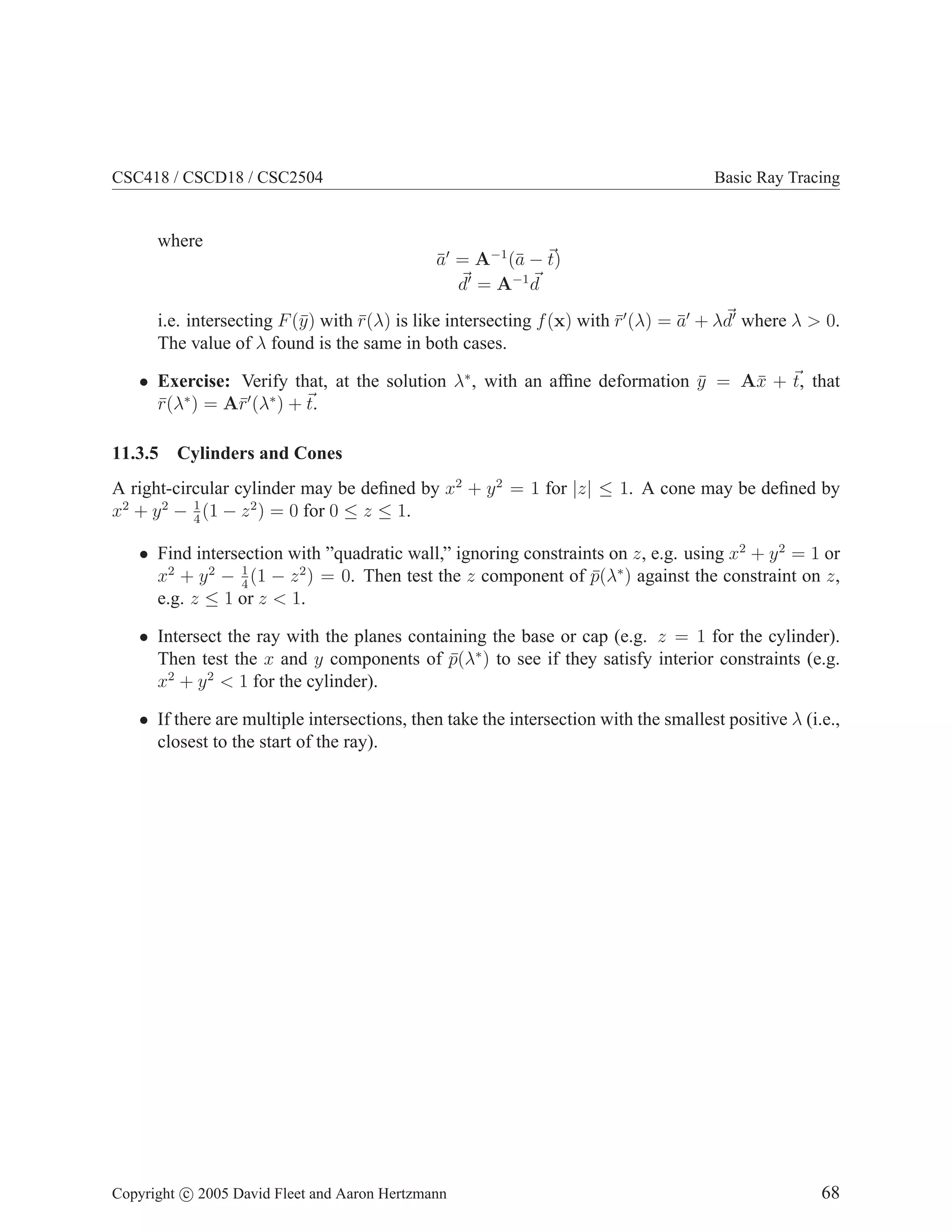 CSC418 / CSCD18 / CSC2504 Basic Ray Tracing
where
ā′
= A−1
(ā − ~
t)
~
d′
= A−1 ~
d
i.e. intersecting F(ȳ) with r̄(λ) is like intersecting f(x) with r̄′
(λ) = ā′
+ λ~
d′
where λ  0.
The value of λ found is the same in both cases.
• Exercise: Verify that, at the solution λ∗
, with an affine deformation ȳ = Ax̄ + ~
t, that
r̄(λ∗
) = Ar̄′
(λ∗
) + ~
t.
11.3.5 Cylinders and Cones
A right-circular cylinder may be defined by x2
+ y2
= 1 for |z| ≤ 1. A cone may be defined by
x2
+ y2
− 1
4
(1 − z2
) = 0 for 0 ≤ z ≤ 1.
• Find intersection with ”quadratic wall,” ignoring constraints on z, e.g. using x2
+ y2
= 1 or
x2
+ y2
− 1
4
(1 − z2
) = 0. Then test the z component of p̄(λ∗
) against the constraint on z,
e.g. z ≤ 1 or z  1.
• Intersect the ray with the planes containing the base or cap (e.g. z = 1 for the cylinder).
Then test the x and y components of p̄(λ∗
) to see if they satisfy interior constraints (e.g.
x2
+ y2
 1 for the cylinder).
• If there are multiple intersections, then take the intersection with the smallest positive λ (i.e.,
closest to the start of the ray).
Copyright c 2005 David Fleet and Aaron Hertzmann 68
 