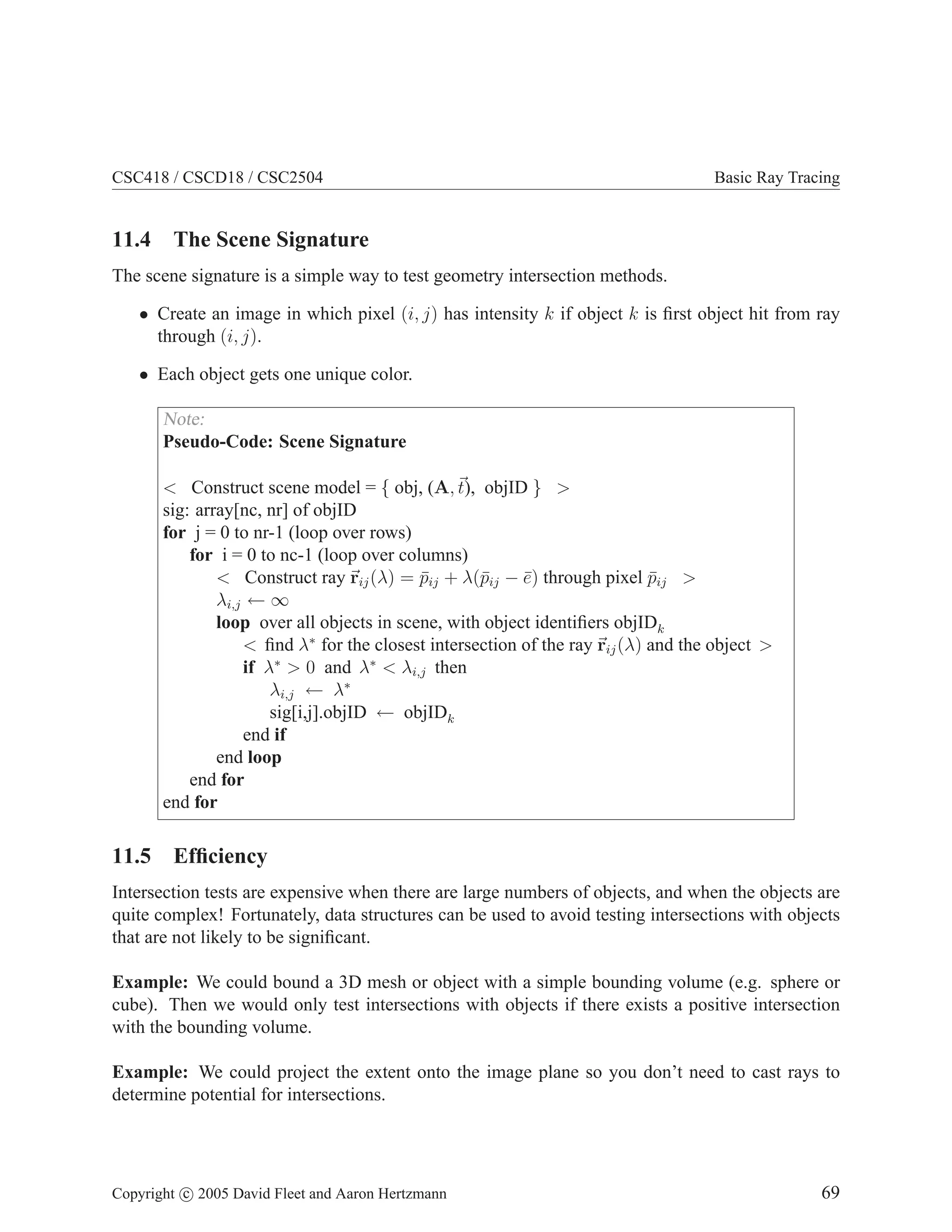 CSC418 / CSCD18 / CSC2504 Basic Ray Tracing
11.4 The Scene Signature
The scene signature is a simple way to test geometry intersection methods.
• Create an image in which pixel (i, j) has intensity k if object k is first object hit from ray
through (i, j).
• Each object gets one unique color.
Note:
Pseudo-Code: Scene Signature
 Construct scene model = { obj, (A,~
t), objID } 
sig: array[nc, nr] of objID
for j = 0 to nr-1 (loop over rows)
for i = 0 to nc-1 (loop over columns)
 Construct ray ~
rij(λ) = p̄ij + λ(p̄ij − ē) through pixel p̄ij 
λi,j ← ∞
loop over all objects in scene, with object identifiers objIDk
 find λ∗
for the closest intersection of the ray ~
rij(λ) and the object 
if λ∗
 0 and λ∗
 λi,j then
λi,j ← λ∗
sig[i,j].objID ← objIDk
end if
end loop
end for
end for
11.5 Efficiency
Intersection tests are expensive when there are large numbers of objects, and when the objects are
quite complex! Fortunately, data structures can be used to avoid testing intersections with objects
that are not likely to be significant.
Example: We could bound a 3D mesh or object with a simple bounding volume (e.g. sphere or
cube). Then we would only test intersections with objects if there exists a positive intersection
with the bounding volume.
Example: We could project the extent onto the image plane so you don’t need to cast rays to
determine potential for intersections.
Copyright c 2005 David Fleet and Aaron Hertzmann 69
 