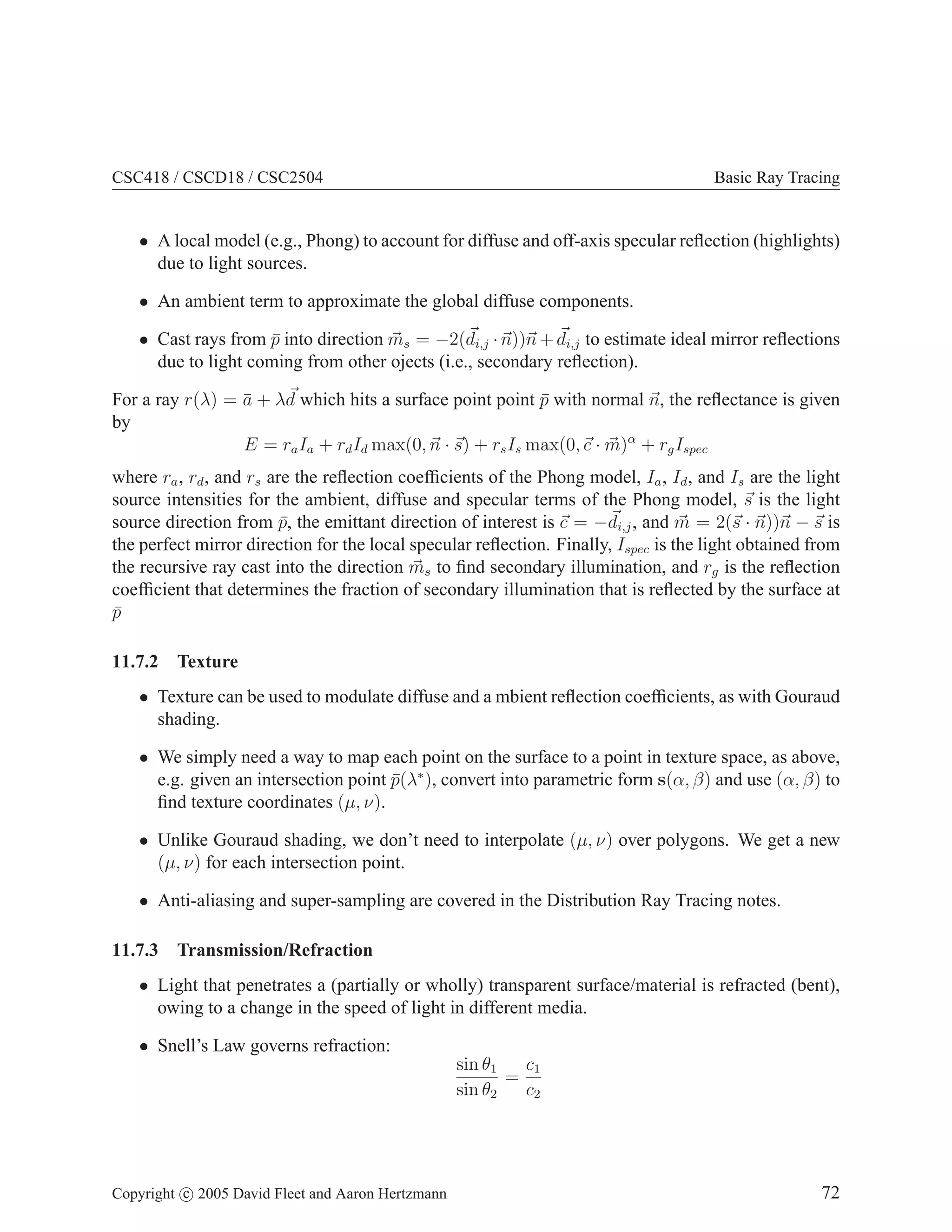 CSC418 / CSCD18 / CSC2504 Basic Ray Tracing
• A local model (e.g., Phong) to account for diffuse and off-axis specular reflection (highlights)
due to light sources.
• An ambient term to approximate the global diffuse components.
• Cast rays from p̄ into direction ~
ms = −2(~
di,j ·~
n))~
n + ~
di,j to estimate ideal mirror reflections
due to light coming from other ojects (i.e., secondary reflection).
For a ray r(λ) = ā + λ~
d which hits a surface point point p̄ with normal ~
n, the reflectance is given
by
E = raIa + rdId max(0,~
n · ~
s) + rsIs max(0,~
c · ~
m)α
+ rgIspec
where ra, rd, and rs are the reflection coefficients of the Phong model, Ia, Id, and Is are the light
source intensities for the ambient, diffuse and specular terms of the Phong model, ~
s is the light
source direction from p̄, the emittant direction of interest is ~
c = −~
di,j, and ~
m = 2(~
s · ~
n))~
n − ~
s is
the perfect mirror direction for the local specular reflection. Finally, Ispec is the light obtained from
the recursive ray cast into the direction ~
ms to find secondary illumination, and rg is the reflection
coefficient that determines the fraction of secondary illumination that is reflected by the surface at
p̄
11.7.2 Texture
• Texture can be used to modulate diffuse and a mbient reflection coefficients, as with Gouraud
shading.
• We simply need a way to map each point on the surface to a point in texture space, as above,
e.g. given an intersection point p̄(λ∗
), convert into parametric form s(α, β) and use (α, β) to
find texture coordinates (µ, ν).
• Unlike Gouraud shading, we don’t need to interpolate (µ, ν) over polygons. We get a new
(µ, ν) for each intersection point.
• Anti-aliasing and super-sampling are covered in the Distribution Ray Tracing notes.
11.7.3 Transmission/Refraction
• Light that penetrates a (partially or wholly) transparent surface/material is refracted (bent),
owing to a change in the speed of light in different media.
• Snell’s Law governs refraction:
sin θ1
sin θ2
=
c1
c2
Copyright c 2005 David Fleet and Aaron Hertzmann 72
 