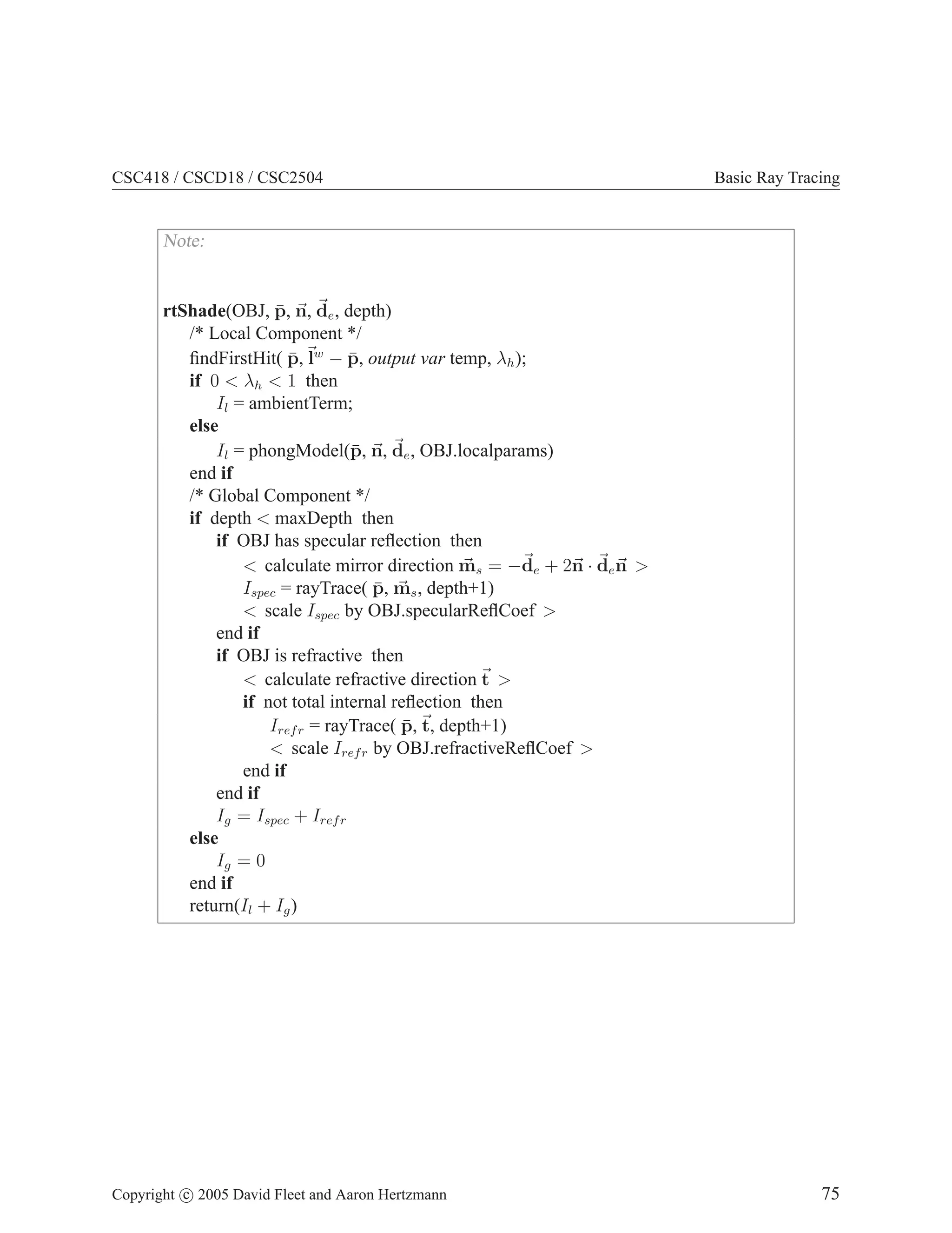 CSC418 / CSCD18 / CSC2504 Basic Ray Tracing
Note:
rtShade(OBJ, p̄, ~
n, ~
de, depth)
/* Local Component */
findFirstHit( p̄,~
lw
− p̄, output var temp, λh);
if 0  λh  1 then
Il = ambientTerm;
else
Il = phongModel(p̄, ~
n, ~
de, OBJ.localparams)
end if
/* Global Component */
if depth  maxDepth then
if OBJ has specular reflection then
 calculate mirror direction ~
ms = −~
de + 2~
n · ~
de~
n 
Ispec = rayTrace( p̄, ~
ms, depth+1)
 scale Ispec by OBJ.specularReflCoef 
end if
if OBJ is refractive then
 calculate refractive direction~
t 
if not total internal reflection then
Irefr = rayTrace( p̄,~
t, depth+1)
 scale Irefr by OBJ.refractiveReflCoef 
end if
end if
Ig = Ispec + Irefr
else
Ig = 0
end if
return(Il + Ig)
Copyright c 2005 David Fleet and Aaron Hertzmann 75
 
