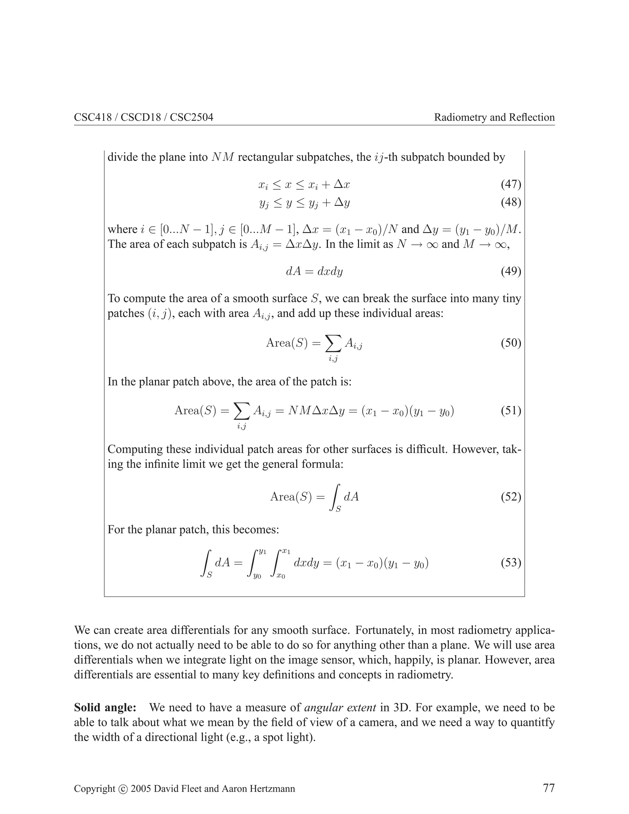 CSC418 / CSCD18 / CSC2504 Radiometry and Reflection
divide the plane into NM rectangular subpatches, the ij-th subpatch bounded by
xi ≤ x ≤ xi + ∆x (47)
yj ≤ y ≤ yj + ∆y (48)
where i ∈ [0...N − 1], j ∈ [0...M − 1], ∆x = (x1 − x0)/N and ∆y = (y1 − y0)/M.
The area of each subpatch is Ai,j = ∆x∆y. In the limit as N → ∞ and M → ∞,
dA = dxdy (49)
To compute the area of a smooth surface S, we can break the surface into many tiny
patches (i, j), each with area Ai,j, and add up these individual areas:
Area(S) =
X
i,j
Ai,j (50)
In the planar patch above, the area of the patch is:
Area(S) =
X
i,j
Ai,j = NM∆x∆y = (x1 − x0)(y1 − y0) (51)
Computing these individual patch areas for other surfaces is difficult. However, tak-
ing the infinite limit we get the general formula:
Area(S) =
Z
S
dA (52)
For the planar patch, this becomes:
Z
S
dA =
Z y1
y0
Z x1
x0
dxdy = (x1 − x0)(y1 − y0) (53)
We can create area differentials for any smooth surface. Fortunately, in most radiometry applica-
tions, we do not actually need to be able to do so for anything other than a plane. We will use area
differentials when we integrate light on the image sensor, which, happily, is planar. However, area
differentials are essential to many key definitions and concepts in radiometry.
Solid angle: We need to have a measure of angular extent in 3D. For example, we need to be
able to talk about what we mean by the field of view of a camera, and we need a way to quantitfy
the width of a directional light (e.g., a spot light).
Copyright c 2005 David Fleet and Aaron Hertzmann 77
 