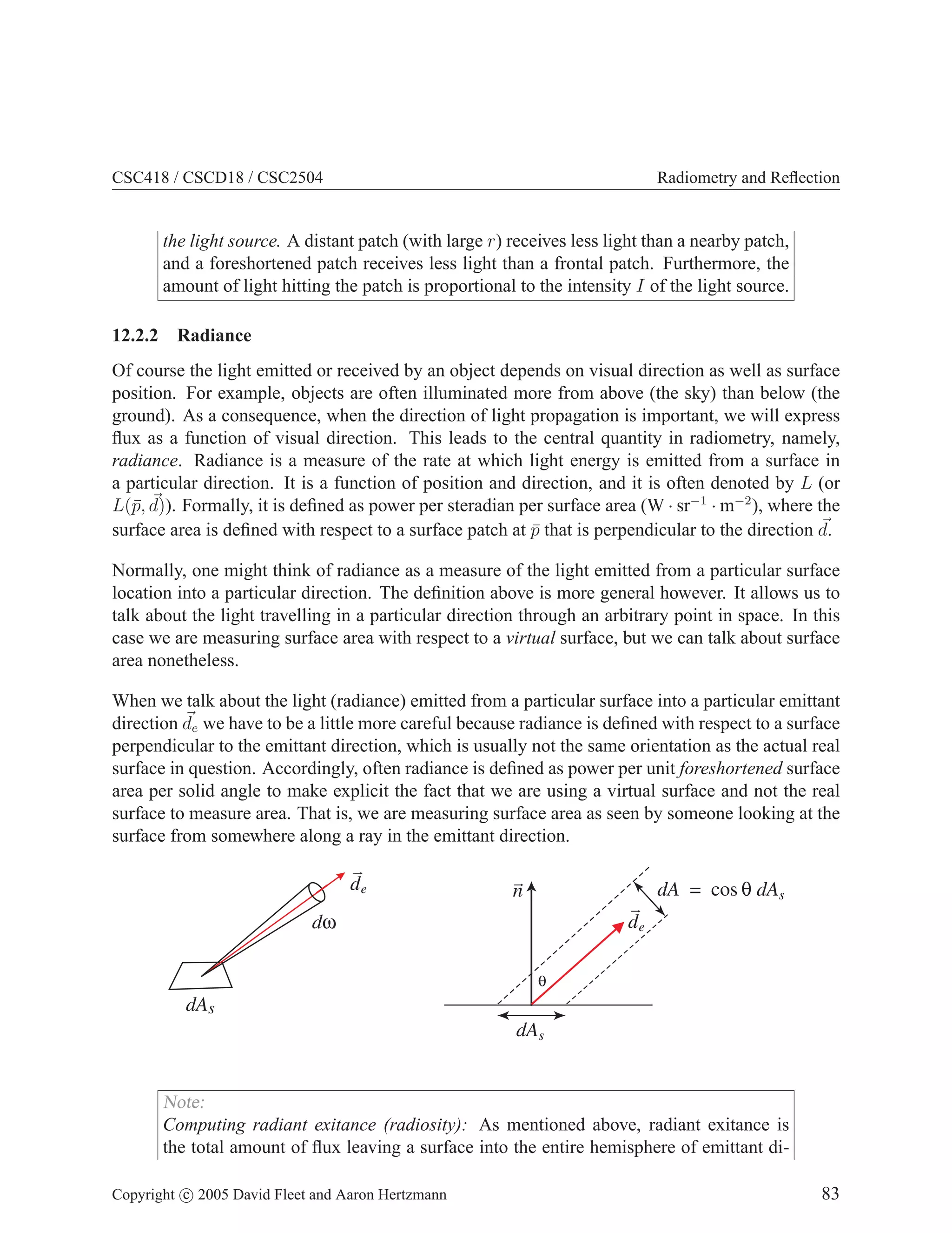 CSC418 / CSCD18 / CSC2504 Radiometry and Reflection
the light source. A distant patch (with large r) receives less light than a nearby patch,
and a foreshortened patch receives less light than a frontal patch. Furthermore, the
amount of light hitting the patch is proportional to the intensity I of the light source.
12.2.2 Radiance
Of course the light emitted or received by an object depends on visual direction as well as surface
position. For example, objects are often illuminated more from above (the sky) than below (the
ground). As a consequence, when the direction of light propagation is important, we will express
flux as a function of visual direction. This leads to the central quantity in radiometry, namely,
radiance. Radiance is a measure of the rate at which light energy is emitted from a surface in
a particular direction. It is a function of position and direction, and it is often denoted by L (or
L(p̄, ~
d)). Formally, it is defined as power per steradian per surface area (W · sr−1
· m−2
), where the
surface area is defined with respect to a surface patch at p̄ that is perpendicular to the direction ~
d.
Normally, one might think of radiance as a measure of the light emitted from a particular surface
location into a particular direction. The definition above is more general however. It allows us to
talk about the light travelling in a particular direction through an arbitrary point in space. In this
case we are measuring surface area with respect to a virtual surface, but we can talk about surface
area nonetheless.
When we talk about the light (radiance) emitted from a particular surface into a particular emittant
direction ~
de we have to be a little more careful because radiance is defined with respect to a surface
perpendicular to the emittant direction, which is usually not the same orientation as the actual real
surface in question. Accordingly, often radiance is defined as power per unit foreshortened surface
area per solid angle to make explicit the fact that we are using a virtual surface and not the real
surface to measure area. That is, we are measuring surface area as seen by someone looking at the
surface from somewhere along a ray in the emittant direction.
θ
dA dA
= cos θ s
dAs
de
n
dAs
dω
de
Note:
Computing radiant exitance (radiosity): As mentioned above, radiant exitance is
the total amount of flux leaving a surface into the entire hemisphere of emittant di-
Copyright c 2005 David Fleet and Aaron Hertzmann 83
 