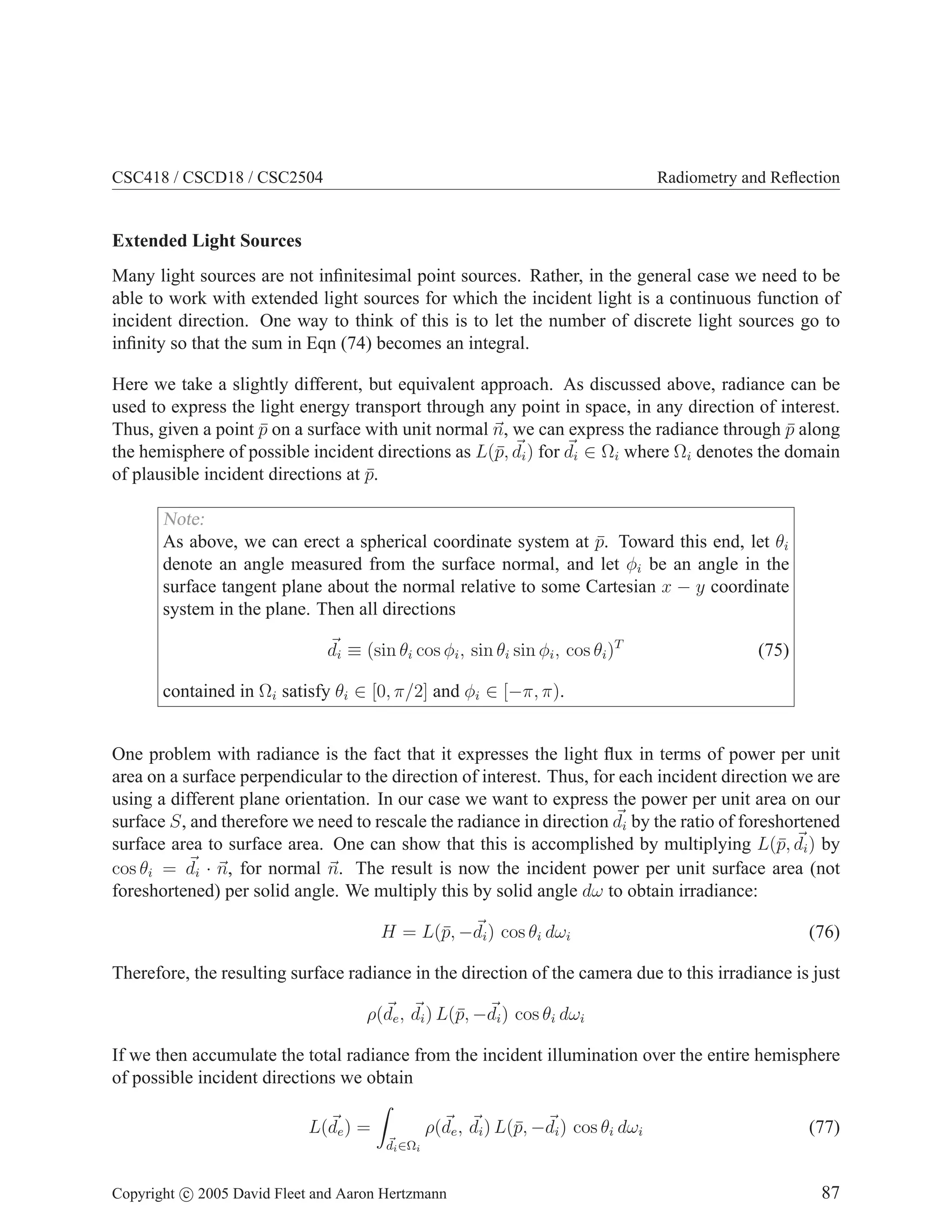 CSC418 / CSCD18 / CSC2504 Radiometry and Reflection
Extended Light Sources
Many light sources are not infinitesimal point sources. Rather, in the general case we need to be
able to work with extended light sources for which the incident light is a continuous function of
incident direction. One way to think of this is to let the number of discrete light sources go to
infinity so that the sum in Eqn (74) becomes an integral.
Here we take a slightly different, but equivalent approach. As discussed above, radiance can be
used to express the light energy transport through any point in space, in any direction of interest.
Thus, given a point p̄ on a surface with unit normal ~
n, we can express the radiance through p̄ along
the hemisphere of possible incident directions as L(p̄, ~
di) for ~
di ∈ Ωi where Ωi denotes the domain
of plausible incident directions at p̄.
Note:
As above, we can erect a spherical coordinate system at p̄. Toward this end, let θi
denote an angle measured from the surface normal, and let φi be an angle in the
surface tangent plane about the normal relative to some Cartesian x − y coordinate
system in the plane. Then all directions
~
di ≡ (sin θi cos φi, sin θi sin φi, cos θi)T
(75)
contained in Ωi satisfy θi ∈ [0, π/2] and φi ∈ [−π, π).
One problem with radiance is the fact that it expresses the light flux in terms of power per unit
area on a surface perpendicular to the direction of interest. Thus, for each incident direction we are
using a different plane orientation. In our case we want to express the power per unit area on our
surface S, and therefore we need to rescale the radiance in direction ~
di by the ratio of foreshortened
surface area to surface area. One can show that this is accomplished by multiplying L(p̄, ~
di) by
cos θi = ~
di · ~
n, for normal ~
n. The result is now the incident power per unit surface area (not
foreshortened) per solid angle. We multiply this by solid angle dω to obtain irradiance:
H = L(p̄, −~
di) cos θi dωi (76)
Therefore, the resulting surface radiance in the direction of the camera due to this irradiance is just
ρ(~
de, ~
di) L(p̄, −~
di) cos θi dωi
If we then accumulate the total radiance from the incident illumination over the entire hemisphere
of possible incident directions we obtain
L(~
de) =
Z
~
di∈Ωi
ρ(~
de, ~
di) L(p̄, −~
di) cos θi dωi (77)
Copyright c 2005 David Fleet and Aaron Hertzmann 87
 