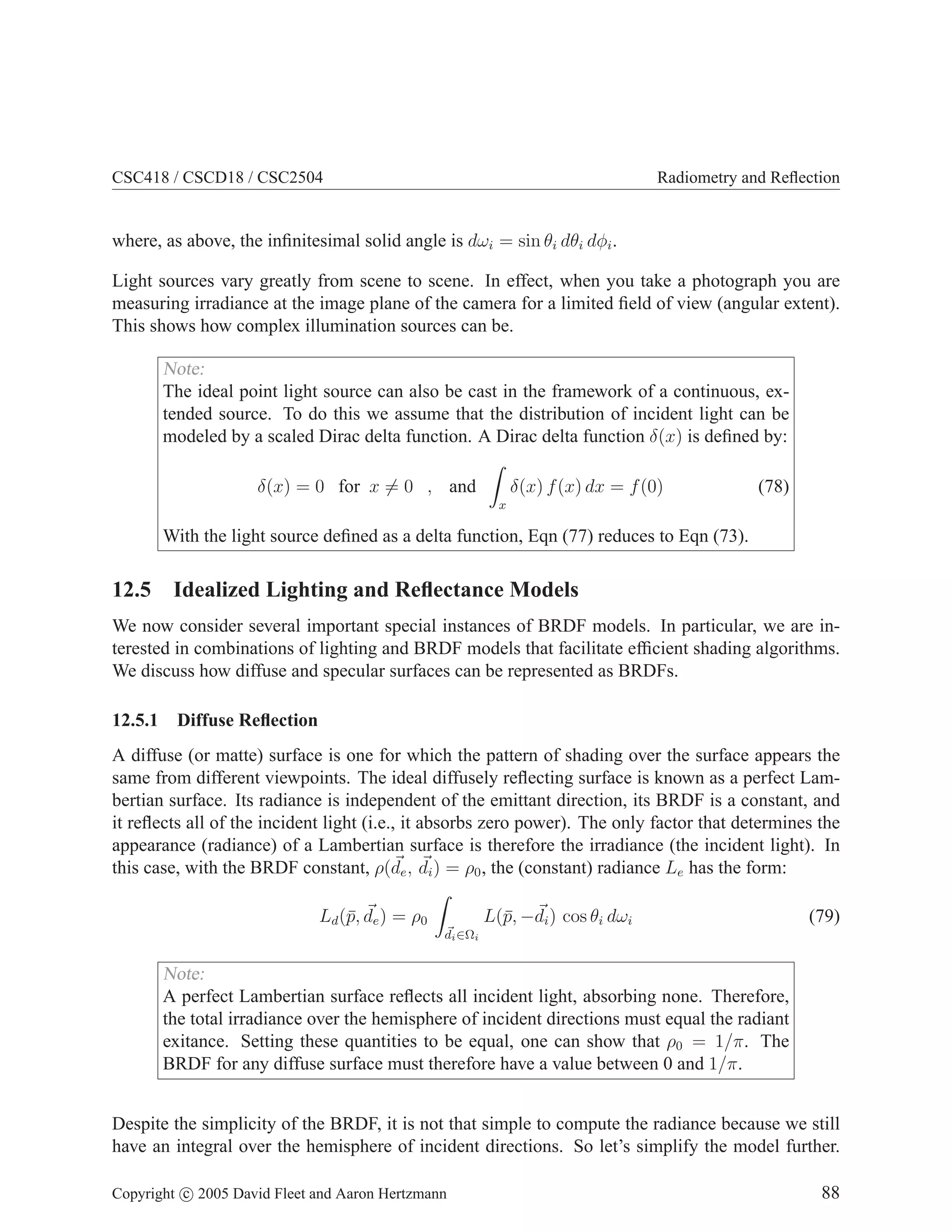 CSC418 / CSCD18 / CSC2504 Radiometry and Reflection
where, as above, the infinitesimal solid angle is dωi = sin θi dθi dφi.
Light sources vary greatly from scene to scene. In effect, when you take a photograph you are
measuring irradiance at the image plane of the camera for a limited field of view (angular extent).
This shows how complex illumination sources can be.
Note:
The ideal point light source can also be cast in the framework of a continuous, ex-
tended source. To do this we assume that the distribution of incident light can be
modeled by a scaled Dirac delta function. A Dirac delta function δ(x) is defined by:
δ(x) = 0 for x 6= 0 , and
Z
x
δ(x) f(x) dx = f(0) (78)
With the light source defined as a delta function, Eqn (77) reduces to Eqn (73).
12.5 Idealized Lighting and Reflectance Models
We now consider several important special instances of BRDF models. In particular, we are in-
terested in combinations of lighting and BRDF models that facilitate efficient shading algorithms.
We discuss how diffuse and specular surfaces can be represented as BRDFs.
12.5.1 Diffuse Reflection
A diffuse (or matte) surface is one for which the pattern of shading over the surface appears the
same from different viewpoints. The ideal diffusely reflecting surface is known as a perfect Lam-
bertian surface. Its radiance is independent of the emittant direction, its BRDF is a constant, and
it reflects all of the incident light (i.e., it absorbs zero power). The only factor that determines the
appearance (radiance) of a Lambertian surface is therefore the irradiance (the incident light). In
this case, with the BRDF constant, ρ(~
de, ~
di) = ρ0, the (constant) radiance Le has the form:
Ld(p̄, ~
de) = ρ0
Z
~
di∈Ωi
L(p̄, −~
di) cos θi dωi (79)
Note:
A perfect Lambertian surface reflects all incident light, absorbing none. Therefore,
the total irradiance over the hemisphere of incident directions must equal the radiant
exitance. Setting these quantities to be equal, one can show that ρ0 = 1/π. The
BRDF for any diffuse surface must therefore have a value between 0 and 1/π.
Despite the simplicity of the BRDF, it is not that simple to compute the radiance because we still
have an integral over the hemisphere of incident directions. So let’s simplify the model further.
Copyright c 2005 David Fleet and Aaron Hertzmann 88
 