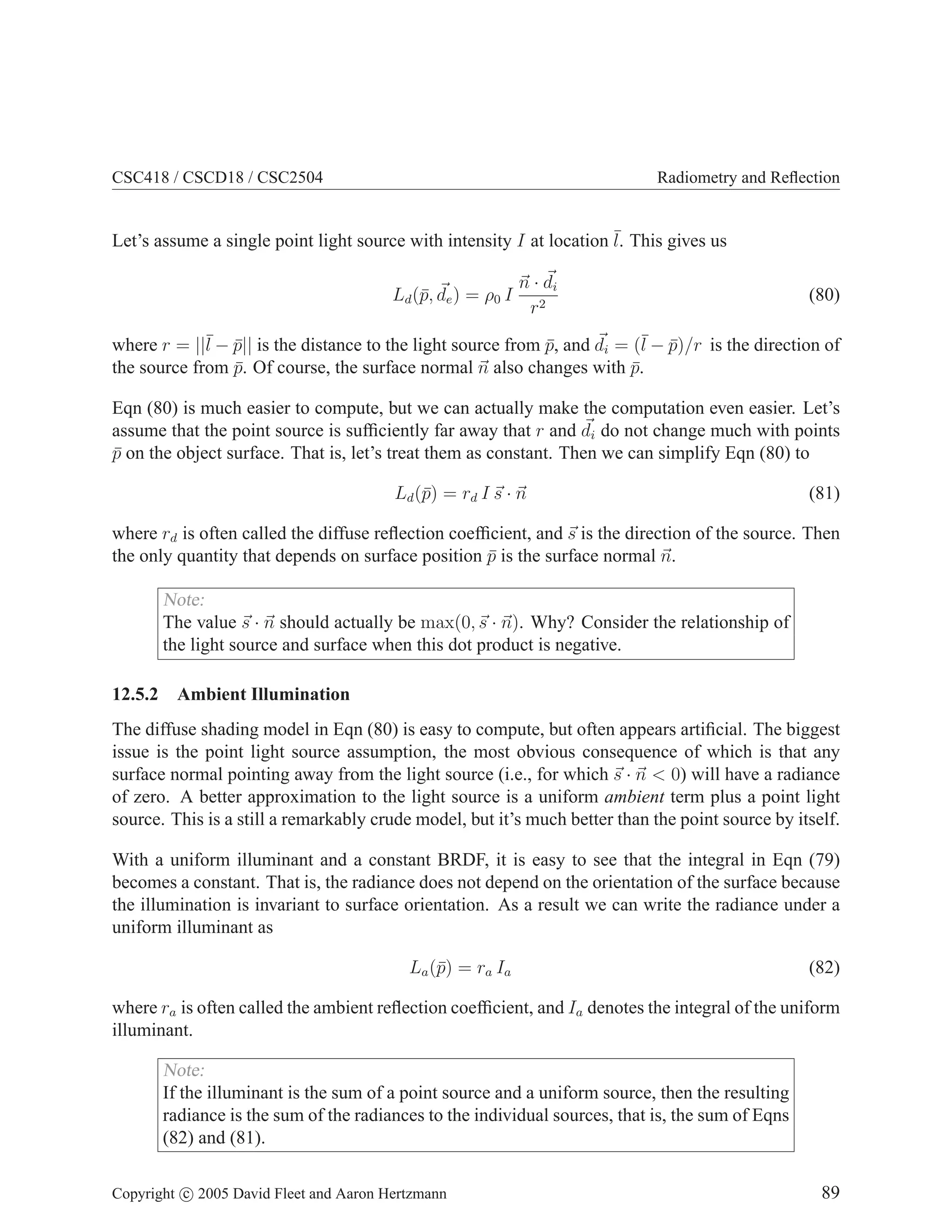 CSC418 / CSCD18 / CSC2504 Radiometry and Reflection
Let’s assume a single point light source with intensity I at location ¯
l. This gives us
Ld(p̄, ~
de) = ρ0 I
~
n · ~
di
r2
(80)
where r = ||¯
l − p̄|| is the distance to the light source from p̄, and ~
di = (¯
l − p̄)/r is the direction of
the source from p̄. Of course, the surface normal ~
n also changes with p̄.
Eqn (80) is much easier to compute, but we can actually make the computation even easier. Let’s
assume that the point source is sufficiently far away that r and ~
di do not change much with points
p̄ on the object surface. That is, let’s treat them as constant. Then we can simplify Eqn (80) to
Ld(p̄) = rd I ~
s · ~
n (81)
where rd is often called the diffuse reflection coefficient, and ~
s is the direction of the source. Then
the only quantity that depends on surface position p̄ is the surface normal ~
n.
Note:
The value ~
s · ~
n should actually be max(0,~
s · ~
n). Why? Consider the relationship of
the light source and surface when this dot product is negative.
12.5.2 Ambient Illumination
The diffuse shading model in Eqn (80) is easy to compute, but often appears artificial. The biggest
issue is the point light source assumption, the most obvious consequence of which is that any
surface normal pointing away from the light source (i.e., for which ~
s · ~
n  0) will have a radiance
of zero. A better approximation to the light source is a uniform ambient term plus a point light
source. This is a still a remarkably crude model, but it’s much better than the point source by itself.
With a uniform illuminant and a constant BRDF, it is easy to see that the integral in Eqn (79)
becomes a constant. That is, the radiance does not depend on the orientation of the surface because
the illumination is invariant to surface orientation. As a result we can write the radiance under a
uniform illuminant as
La(p̄) = ra Ia (82)
where ra is often called the ambient reflection coefficient, and Ia denotes the integral of the uniform
illuminant.
Note:
If the illuminant is the sum of a point source and a uniform source, then the resulting
radiance is the sum of the radiances to the individual sources, that is, the sum of Eqns
(82) and (81).
Copyright c 2005 David Fleet and Aaron Hertzmann 89
 