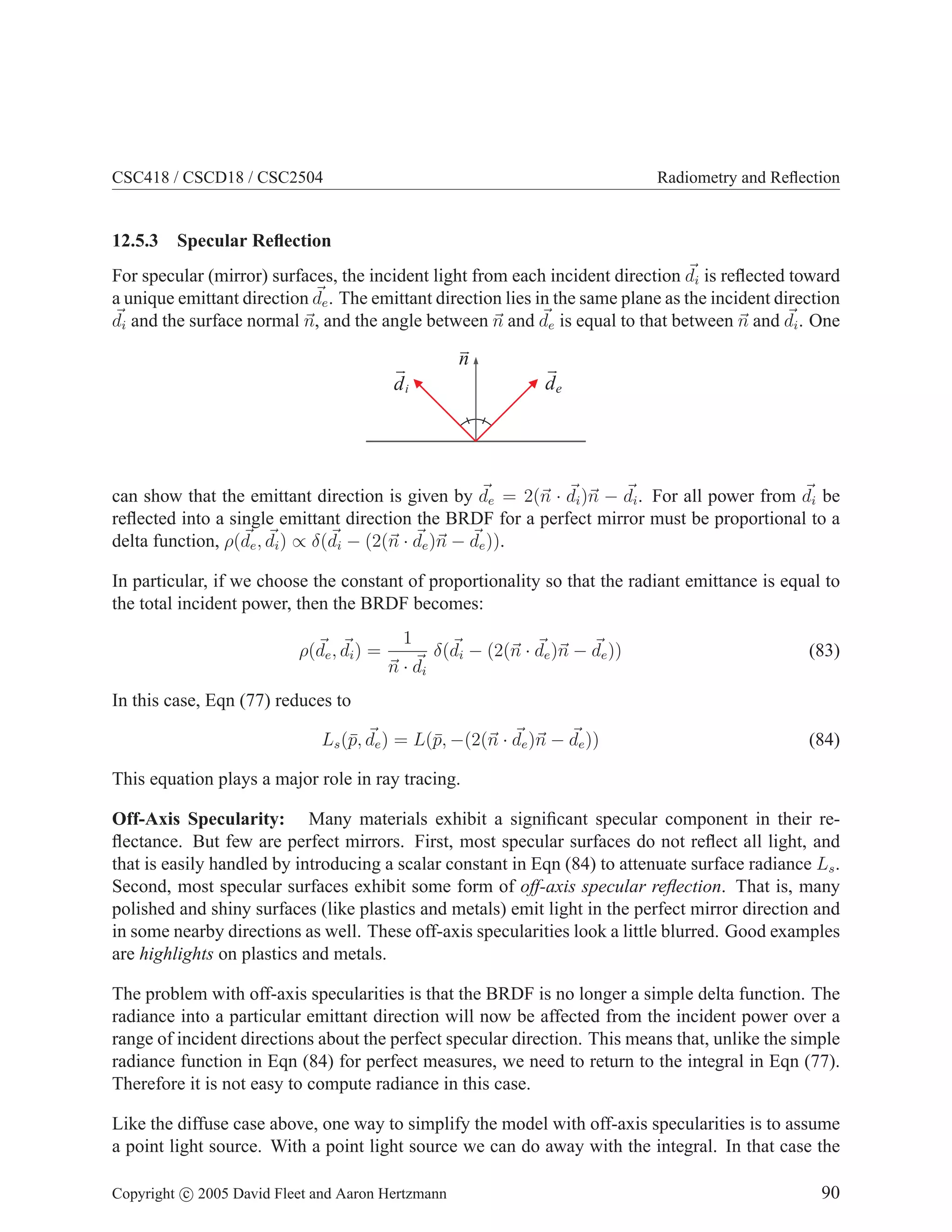 CSC418 / CSCD18 / CSC2504 Radiometry and Reflection
12.5.3 Specular Reflection
For specular (mirror) surfaces, the incident light from each incident direction ~
di is reflected toward
a unique emittant direction ~
de. The emittant direction lies in the same plane as the incident direction
~
di and the surface normal ~
n, and the angle between ~
n and ~
de is equal to that between ~
n and ~
di. One
de
di
n
can show that the emittant direction is given by ~
de = 2(~
n · ~
di)~
n − ~
di. For all power from ~
di be
reflected into a single emittant direction the BRDF for a perfect mirror must be proportional to a
delta function, ρ(~
de, ~
di) ∝ δ(~
di − (2(~
n · ~
de)~
n − ~
de)).
In particular, if we choose the constant of proportionality so that the radiant emittance is equal to
the total incident power, then the BRDF becomes:
ρ(~
de, ~
di) =
1
~
n · ~
di
δ(~
di − (2(~
n · ~
de)~
n − ~
de)) (83)
In this case, Eqn (77) reduces to
Ls(p̄, ~
de) = L(p̄, −(2(~
n · ~
de)~
n − ~
de)) (84)
This equation plays a major role in ray tracing.
Off-Axis Specularity: Many materials exhibit a significant specular component in their re-
flectance. But few are perfect mirrors. First, most specular surfaces do not reflect all light, and
that is easily handled by introducing a scalar constant in Eqn (84) to attenuate surface radiance Ls.
Second, most specular surfaces exhibit some form of off-axis specular reflection. That is, many
polished and shiny surfaces (like plastics and metals) emit light in the perfect mirror direction and
in some nearby directions as well. These off-axis specularities look a little blurred. Good examples
are highlights on plastics and metals.
The problem with off-axis specularities is that the BRDF is no longer a simple delta function. The
radiance into a particular emittant direction will now be affected from the incident power over a
range of incident directions about the perfect specular direction. This means that, unlike the simple
radiance function in Eqn (84) for perfect measures, we need to return to the integral in Eqn (77).
Therefore it is not easy to compute radiance in this case.
Like the diffuse case above, one way to simplify the model with off-axis specularities is to assume
a point light source. With a point light source we can do away with the integral. In that case the
Copyright c 2005 David Fleet and Aaron Hertzmann 90
 