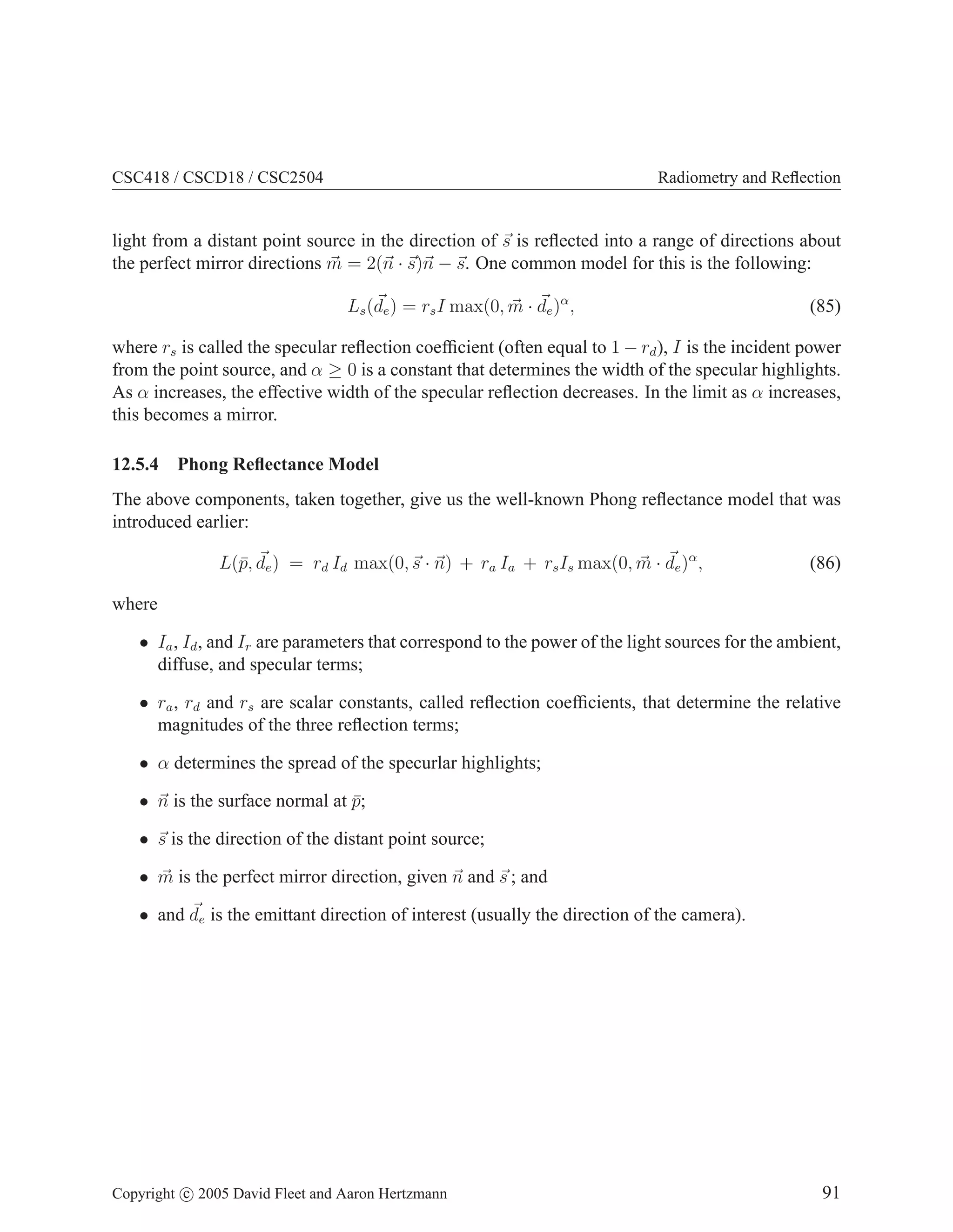 CSC418 / CSCD18 / CSC2504 Radiometry and Reflection
light from a distant point source in the direction of ~
s is reflected into a range of directions about
the perfect mirror directions ~
m = 2(~
n · ~
s)~
n − ~
s. One common model for this is the following:
Ls(~
de) = rsI max(0, ~
m · ~
de)α
, (85)
where rs is called the specular reflection coefficient (often equal to 1 − rd), I is the incident power
from the point source, and α ≥ 0 is a constant that determines the width of the specular highlights.
As α increases, the effective width of the specular reflection decreases. In the limit as α increases,
this becomes a mirror.
12.5.4 Phong Reflectance Model
The above components, taken together, give us the well-known Phong reflectance model that was
introduced earlier:
L(p̄, ~
de) = rd Id max(0,~
s · ~
n) + ra Ia + rsIs max(0, ~
m · ~
de)α
, (86)
where
• Ia, Id, and Ir are parameters that correspond to the power of the light sources for the ambient,
diffuse, and specular terms;
• ra, rd and rs are scalar constants, called reflection coefficients, that determine the relative
magnitudes of the three reflection terms;
• α determines the spread of the specurlar highlights;
• ~
n is the surface normal at p̄;
• ~
s is the direction of the distant point source;
• ~
m is the perfect mirror direction, given ~
n and ~
s ; and
• and ~
de is the emittant direction of interest (usually the direction of the camera).
Copyright c 2005 David Fleet and Aaron Hertzmann 91
 