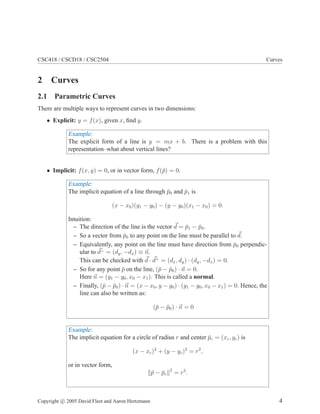 CSC418 / CSCD18 / CSC2504 Curves
2 Curves
2.1 Parametric Curves
There are multiple ways to represent curves in two dimensions:
• Explicit: y = f(x), given x, find y.
Example:
The explicit form of a line is y = mx + b. There is a problem with this
representation–what about vertical lines?
• Implicit: f(x, y) = 0, or in vector form, f(p̄) = 0.
Example:
The implicit equation of a line through p̄0 and p̄1 is
(x − x0)(y1 − y0) − (y − y0)(x1 − x0) = 0.
Intuition:
– The direction of the line is the vector ~
d = p̄1 − p̄0.
– So a vector from p̄0 to any point on the line must be parallel to ~
d.
– Equivalently, any point on the line must have direction from p̄0 perpendic-
ular to ~
d⊥
= (dy, −dx) ≡ ~
n.
This can be checked with ~
d · ~
d⊥
= (dx, dy) · (dy, −dx) = 0.
– So for any point p̄ on the line, (p̄ − p̄0) · ~
n = 0.
Here ~
n = (y1 − y0, x0 − x1). This is called a normal.
– Finally, (p̄ − p̄0) · ~
n = (x − x0, y − y0) · (y1 − y0, x0 − x1) = 0. Hence, the
line can also be written as:
(p̄ − p̄0) · ~
n = 0
Example:
The implicit equation for a circle of radius r and center p̄c = (xc, yc) is
(x − xc)2
+ (y − yc)2
= r2
,
or in vector form,
kp̄ − p̄ck2
= r2
.
Copyright c 2005 David Fleet and Aaron Hertzmann 4
 