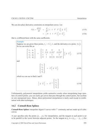CSC418 / CSCD18 / CSC2504 Interpolation
We can also place derivative constraints on interpolant curves. Let
~
τ(t) =
dc̄(t)
dt
=
d
dt

1 t t2
t3
h
~
a ~
b
i
(115)
=

0 1 t t2
h
~
a ~
b
i
, (116)
that is, a different basis with the same coefficients.
Example:
Suppose we are given three points, tj = 0, 1
2
, 1, and the derivative at a point, ~
τ2(1
2
).
So we can write this as




x1 y1
x2 y2
x3 y3
x′
2 y′
2



 =




1 0 0 0
1 1/2 (1/2)2
(1/2)3
1 1 1 1
0 1 2(1/2) 3(1/2)2




h
~
a ~
b
i
, (117)
and




c̄1
c̄2
c̄3
~
τ2



 = C
h
~
a ~
b
i
, (118)
which we can use to find ~
a and~
b:
h
~
a ~
b
i
= C−1




c̄1
c̄2
c̄3
~
τ2



 . (119)
Unfortunately, polynomial interpolation yields unintuitive results when interpolating large num-
bers of control points; you can easily get curves that pass through the control points, but oscillate
in very unexpected ways. Hence, direct polynomial interpolation is rarely used except in combi-
nation with other techniques.
14.2 Catmull-Rom Splines
Catmull-Rom Splines interpolate degree-3 curves with C1
continuity and are made up of cubic
curves.
A user specifies only the points [p̄1, ...p̄N ] for interpolation, and the tangent at each point is set
to be parallel to the vector between adjacent points. So the tangent at p̄j is κ(p̄j+1 − p̄j−1) (for
Copyright c 2005 David Fleet and Aaron Hertzmann 101
 