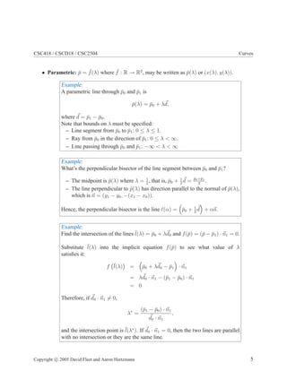 CSC418 / CSCD18 / CSC2504 Curves
• Parametric: p̄ = ¯
f(λ) where ¯
f : R → R2
, may be written as p̄(λ) or (x(λ), y(λ)).
Example:
A parametric line through p̄0 and p̄1 is
p̄(λ) = p̄0 + λ~
d,
where ~
d = p̄1 − p̄0.
Note that bounds on λ must be specified:
– Line segment from p̄0 to p̄1: 0 ≤ λ ≤ 1.
– Ray from p̄0 in the direction of p̄1: 0 ≤ λ  ∞.
– Line passing through p̄0 and p̄1: −∞  λ  ∞
Example:
What’s the perpendicular bisector of the line segment between p̄0 and p̄1?
– The midpoint is p̄(λ) where λ = 1
2
, that is, p̄0 + 1
2
~
d = p̄0+p̄1
2
.
– The line perpendicular to p̄(λ) has direction parallel to the normal of p̄(λ),
which is ~
n = (y1 − y0, −(x1 − x0)).
Hence, the perpendicular bisector is the line ℓ(α) =

p̄0 + 1
2
~
d

+ α~
n.
Example:
Find the intersection of the lines ¯
l(λ) = p̄0 + λ~
d0 and f(p̄) = (p̄ − p̄1) · ~
n1 = 0.
Substitute ¯
l(λ) into the implicit equation f(p̄) to see what value of λ
satisfies it:
f ¯
l(λ)

=

p̄0 + λ~
d0 − p̄1

· ~
n1
= λ~
d0 · ~
n1 − (p̄1 − p̄0) · ~
n1
= 0
Therefore, if ~
d0 · ~
n1 6= 0,
λ∗
=
(p̄1 − p̄0) · ~
n1
~
d0 · ~
n1
,
and the intersection point is ¯
l(λ∗
). If ~
d0 · ~
n1 = 0, then the two lines are parallel
with no intersection or they are the same line.
Copyright c 2005 David Fleet and Aaron Hertzmann 5
 