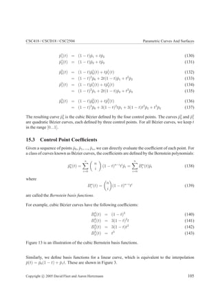 CSC418 / CSCD18 / CSC2504 Parametric Curves And Surfaces
p̄1
1(t) = (1 − t)p̄1 + tp̄2 (130)
p̄1
2(t) = (1 − t)p̄2 + tp̄3 (131)
p̄2
0(t) = (1 − t)p̄1
0(t) + tp̄1
1(t) (132)
= (1 − t)2
p̄0 + 2t(1 − t)p̄1 + t2
p̄2 (133)
p̄2
1(t) = (1 − t)p̄1
1(t) + tp̄1
2(t) (134)
= (1 − t)2
p̄1 + 2t(1 − t)p̄2 + t2
p̄3 (135)
p̄3
0(t) = (1 − t)p̄2
0(t) + tp̄2
1(t) (136)
= (1 − t)3
p̄0 + 3(1 − t)2
tp̄1 + 3(1 − t)t2
p̄2 + t3
p̄3 (137)
The resulting curve p̄3
0 is the cubic Bézier defined by the four control points. The curves p̄2
0 and p̄2
1
are quadratic Bézier curves, each defined by three control points. For all Bézier curves, we keep t
in the range [0...1].
15.3 Control Point Coefficients
Given a sequence of points p̄0, p̄1, ..., p̄n, we can directly evaluate the coefficient of each point. For
a class of curves known as Bézier curves, the coefficients are defined by the Bernstein polynomials:
p̄n
0 (t) =
n
X
i=0

n
i

(1 − t)n−i
ti
p̄i =
n
X
i=0
Bn
i (t)p̄i (138)
where
Bn
i (t) =

n
i

(1 − t)n−i
ti
(139)
are called the Bernstein basis functions.
For example, cubic Bézier curves have the following coefficients:
B3
0(t) = (1 − t)3
(140)
B3
1(t) = 3(1 − t)2
t (141)
B3
2(t) = 3(1 − t)t2
(142)
B3
3(t) = t3
(143)
Figure 13 is an illustration of the cubic Bernstein basis functions.
Similarly, we define basis functions for a linear curve, which is equivalent to the interpolation
p̄(t) = p̄0(1 − t) + p̄1t. These are shown in Figure 3.
Copyright c 2005 David Fleet and Aaron Hertzmann 105
 