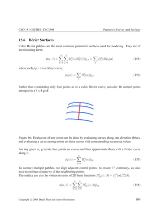CSC418 / CSCD18 / CSC2504 Parametric Curves And Surfaces
15.6 Bézier Surfaces
Cubic Bézier patches are the most common parametric surfaces used for modeling. They are of
the following form:
s(α, β) =
3
X
k=0
3
X
j=0
B3
j (α)B3
k(β)p̄j,k =
X
k
B3
k(β)p̄k(α) (155)
where each p̄k(α) is a Bézier curve:
p̄k(α) =
X
j
B3
j (α)p̄j,k (156)
Rather than considering only four points as in a cubic Bézier curve, consider 16 control points
arranged as a 4 x 4 grid:
Figure 16: Evaluation of any point can be done by evaluating curves along one direction (blue),
and evaluating a curve among points on these curves with corresponding parameter values.
For any given α, generate four points on curves and then approximate them with a Bézier curve
along β.
p̄k(α) =
3
X
j=0
B3
j (α)p̄jk (157)
To connect multiple patches, we align adjacent control points. to ensure C1
continuity, we also
have to enforce colinearity of the neighboring points.
The surface can also be written in terms of 2D basis functions B3
j,k(α, β) = B3
j (α)B3
k(β):
s(α, β) =
3
X
k=0
3
X
j=0
B3
j,k(α, β)p̄j,k (158)
Copyright c 2005 David Fleet and Aaron Hertzmann 109
 