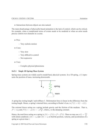 CSC418 / CSCD18 / CSC2504 Animation
• Interactions between objects are also natural.
The main disadvantage of physically-based animation is the lack of control, which can be critical,
for example, when a complicated series of events needs to be modeled or when an artist needs
precise control over elements in a scene.
• Pros:
– Very realistic motion
• Cons:
– Very slow
– Very difficult to control
– Not expressive
• Uses:
– Complex physical phenomena
16.5.1 Single 1D Spring-Mass System
Spring-mass systems are widely used to model basic physical systems. In a 1D spring, x(t) repre-
sents the position of mass, increasing downwards.
x spring
mass
A spring has resting length l and stiffness k. Deformation force is linear in the difference from the
resting length. Hence, a spring’s internal force, according to Hooke’s Law, is fs
(t) = k(l − x(t)).
The external forces acting on a spring include gravity and the friction of the medium. That is,
fg
= mg and fd
(t) = −ρv(t) = −ρdx(t)
dt
, where ρ is the damping constant.
Hence, the total force acting on a spring is f(t) = fs
(t)+fg
+fd
(t). Then we may use a(t) = f(t)
m
with initial conditions x(0) = x0 and v(0) = v0 to find the position, velocity, and acceleration of a
spring at a given time t.
Copyright c 2005 David Fleet and Aaron Hertzmann 116
 