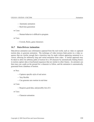 CSC418 / CSCD18 / CSC2504 Animation
– Automatic animation
– Real-time generation
• Cons:
– Human behavior is difficult to program
• Uses:
– Crowds, flocks, game characters
16.7 Data-Driven Animation
Data-driven animation uses information captured from the real world, such as video or captured
motion data, to generate animation. The technique of video textures finds points in a video se-
quence that are similar enough that a transition may be made without appearing unnatural to a
viewer, allowing for arbitrarily long and varied animation from video. A similar approach may
be taken to allow for arbitrary paths of motion for a 3D character by automatically finding frames
in motion capture data or keyframed sequences that are similar to other frames. An animator can
then trace out a path on the ground for a character to follow, and the animation is automatically
generated from a database of motion.
• Pros:
– Captures specific style of real actors
– Very flexible
– Can generate new motion in real-time
• Cons:
– Requires good data, and possibly lots of it
• Uses:
– Character animation
Copyright c 2005 David Fleet and Aaron Hertzmann 120
 