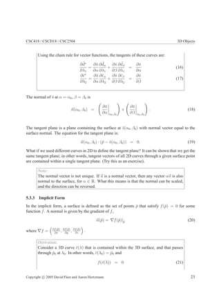 CSC418 / CSCD18 / CSC2504 3D Objects
Using the chain rule for vector functions, the tangents of these curves are:
∂ ¯
d∗
∂λ1
=
∂s̄
∂α
∂ ¯
dα
∂λ1
+
∂s̄
∂β
∂ ¯
dβ
∂λ1
=
∂s̄
∂α
(16)
∂ē∗
∂λ2
=
∂s̄
∂α
∂ēα
∂λ2
+
∂s̄
∂β
∂ēβ
∂λ2
=
∂s̄
∂β
(17)
The normal of s̄ at α = α0, β = β0 is
~
n(α0, β0) =
∂s̄
∂α α0,β0
!
×
∂s̄
∂β α0,β0
!
. (18)
The tangent plane is a plane containing the surface at s̄(α0, β0) with normal vector equal to the
surface normal. The equation for the tangent plane is:
~
n(α0, β0) · (p̄ − s̄(α0, β0)) = 0. (19)
What if we used different curves in 2D to define the tangent plane? It can be shown that we get the
same tangent plane; in other words, tangent vectors of all 2D curves through a given surface point
are contained within a single tangent plane. (Try this as an exercise).
Note:
The normal vector is not unique. If ~
n is a normal vector, then any vector α~
n is also
normal to the surface, for α ∈ R. What this means is that the normal can be scaled,
and the direction can be reversed.
5.3.3 Implicit Form
In the implicit form, a surface is defined as the set of points p̄ that satisfy f(p̄) = 0 for some
function f. A normal is given by the gradient of f,
~
n(p̄) = ∇f(p̄)|p̄ (20)
where ∇f =

∂f(p̄)
∂x
, ∂f(p̄)
∂y
, ∂f(p̄)
∂z

.
Derivation:
Consider a 3D curve c̄(λ) that is contained within the 3D surface, and that passes
through p̄0 at λ0. In other words, c̄(λ0) = p̄0 and
f(c̄(λ)) = 0 (21)
Copyright c 2005 David Fleet and Aaron Hertzmann 23
 