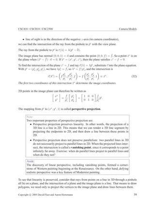 CSC418 / CSCD18 / CSC2504 Camera Models
• line of sight is in the direction of the negative z-axis (in camera coordinates),
we can find the intersection of the ray from the pinhole to p̄c
with the view plane.
The ray from the pinhole to p̄c
is r̄(λ) = λ(p̄c
− 0̄).
The image plane has normal (0, 0, 1) = ~
n and contains the point (0, 0, f) = ¯
f. So a point x̄c
is on
the plane when (x̄c
− ¯
f) · ~
n = 0. If x̄c
= (xc
, yc
, zc
), then the plane satisfies zc
− f = 0.
To find the intersection of the plane zc
= f and ray ~
r(λ) = λp̄c
, substitute ~
r into the plane equation.
With p̄c
= (pc
x, pc
y, pc
z), we have λpc
z = f, so λ∗
= f/pc
z, and the intersection is
~
r(λ∗
) =

f
pc
x
pc
z
, f
pc
y
pc
z
, f

= f

pc
x
pc
z
,
pc
y
pc
z
, 1

≡ x̄∗
. (32)
The first two coordinates of this intersection x̄∗
determine the image coordinates.
2D points in the image plane can therefore be written as

x∗
y∗

=
f
pc
z

pc
x
pc
y

=

1 0 0
0 1 0

f
pc
z
p̄c
.
The mapping from p̄c
to (x∗
, y∗
, 1) is called perspective projection.
Note:
Two important properties of perspective projection are:
• Perspective projection preserves linearity. In other words, the projection of a
3D line is a line in 2D. This means that we can render a 3D line segment by
projecting the endpoints to 2D, and then draw a line between these points in
2D.
• Perspective projection does not preserve parallelism: two parallel lines in 3D
do not necessarily project to parallel lines in 2D. When the projected lines inter-
sect, the intersection is called a vanishing point, since it corresponds to a point
infinitely far away. Exercise: when do parallel lines project to parallel lines and
when do they not?
Aside:
The discovery of linear perspective, including vanishing points, formed a corner-
stone of Western painting beginning at the Renaissance. On the other hand, defying
realistic perspective was a key feature of Modernist painting.
To see that linearity is preserved, consider that rays from points on a line in 3D through a pinhole
all lie on a plane, and the intersection of a plane and the image plane is a line. That means to draw
polygons, we need only to project the vertices to the image plane and draw lines between them.
Copyright c 2005 David Fleet and Aaron Hertzmann 39
 