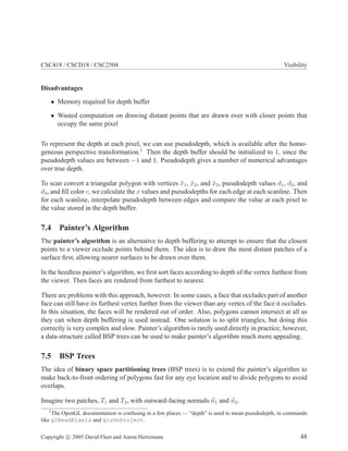 CSC418 / CSCD18 / CSC2504 Visibility
Disadvantages
• Memory required for depth buffer
• Wasted computation on drawing distant points that are drawn over with closer points that
occupy the same pixel
To represent the depth at each pixel, we can use pseudodepth, which is available after the homo-
geneous perspective transformation.1
Then the depth buffer should be initialized to 1, since the
pseudodepth values are between −1 and 1. Pseudodepth gives a number of numerical advantages
over true depth.
To scan convert a triangular polygon with vertices x̄1, x̄2, and x̄3, pseudodepth values d1, d2, and
d3, and fill color c, we calculate the x values and pseudodepths for each edge at each scanline. Then
for each scanline, interpolate pseudodepth between edges and compare the value at each pixel to
the value stored in the depth buffer.
7.4 Painter’s Algorithm
The painter’s algorithm is an alternative to depth buffering to attempt to ensure that the closest
points to a viewer occlude points behind them. The idea is to draw the most distant patches of a
surface first, allowing nearer surfaces to be drawn over them.
In the heedless painter’s algorithm, we first sort faces according to depth of the vertex furthest from
the viewer. Then faces are rendered from furthest to nearest.
There are problems with this approach, however. In some cases, a face that occludes part of another
face can still have its furthest vertex further from the viewer than any vertex of the face it occludes.
In this situation, the faces will be rendered out of order. Also, polygons cannot intersect at all as
they can when depth buffering is used instead. One solution is to split triangles, but doing this
correctly is very complex and slow. Painter’s algorithm is rarely used directly in practice; however,
a data-structure called BSP trees can be used to make painter’s algorithm much more appealing.
7.5 BSP Trees
The idea of binary space partitioning trees (BSP trees) is to extend the painter’s algorithm to
make back-to-front ordering of polygons fast for any eye location and to divide polygons to avoid
overlaps.
Imagine two patches, T1 and T2, with outward-facing normals ~
n1 and ~
n2.
1
The OpenGL documentation is confusing in a few places — “depth” is used to mean pseudodepth, in commands
like glReadPixels and gluUnProject.
Copyright c 2005 David Fleet and Aaron Hertzmann 48
 