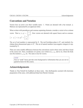 CSC418 / CSCD18 / CSC2504 Acknowledgements
Conventions and Notation
Vectors have an arrow over their variable name: ~
v. Points are denoted with a bar instead: p̄.
Matrices are represented by an uppercase letter.
When written with parentheses and commas separating elements, consider a vector to be a column
vector. That is, (x, y) =

x
y

. Row vectors are denoted with square braces and no commas:

x y

= (x, y)T
=

x
y
T
.
The set of real numbers is represented by R. The real Euclidean plane is R2
, and similarly Eu-
clidean three-dimensional space is R3
. The set of natural numbers (non-negative integers) is rep-
resented by N.
There are some notable differences between the conventions used in these notes and those found
in the course text. Here, coordinates of a point p̄ are written as px, py, and so on, where the book
uses the notation xp, yp, etc. The same is true for vectors.
Aside:
Text in “aside” boxes provide extra background or information that you are not re-
quired to know for this course.
Acknowledgements
Thanks to Tina Nicholl for feedback on these notes. Alex Kolliopoulos assisted with electronic
preparation of the notes, with additional help from Patrick Coleman.
Copyright c 2005 David Fleet and Aaron Hertzmann v
 
