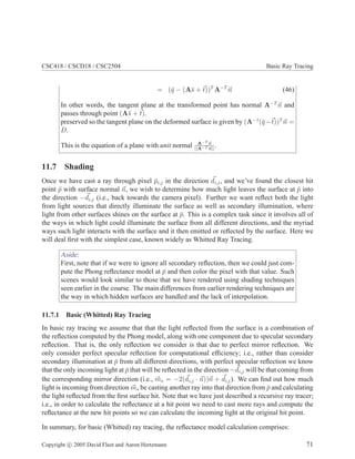 CSC418 / CSCD18 / CSC2504 Basic Ray Tracing
= (q̄ − (As̄ + ~
t))T
A−T
~
n (46)
In other words, the tangent plane at the transformed point has normal A−T
~
n and
passes through point (As̄ + ~
t).
preserved so the tangent plane on the deformed surface is given by (A−1
(q̄−~
t))T
~
n =
D.
This is the equation of a plane with unit normal A−T ~
n
||A−T ~
n||
.
11.7 Shading
Once we have cast a ray through pixel p̄i,j in the direction ~
di,j, and we’ve found the closest hit
point p̄ with surface normal ~
n, we wish to determine how much light leaves the surface at p̄ into
the direction −~
di,j (i.e., back towards the camera pixel). Further we want reflect both the light
from light sources that directly illuminate the surface as well as secondary illumination, where
light from other surfaces shines on the surface at p̄. This is a complex task since it involves all of
the ways in which light could illuminate the surface from all different directions, and the myriad
ways such light interacts with the surface and it then emitted or reflected by the surface. Here we
will deal first with the simplest case, known widely as Whitted Ray Tracing.
Aside:
First, note that if we were to ignore all secondary reflection, then we could just com-
pute the Phong reflectance model at p̄ and then color the pixel with that value. Such
scenes would look similar to those that we have rendered using shading techniques
seen earlier in the course. The main differences from earlier rendering techniques are
the way in which hidden surfaces are handled and the lack of interpolation.
11.7.1 Basic (Whitted) Ray Tracing
In basic ray tracing we assume that that the light reflected from the surface is a combination of
the reflection computed by the Phong model, along with one component due to specular secondary
reflection. That is, the only reflection we consider is that due to perfect mirror reflection. We
only consider perfect specular reflection for computational efficiency; i.e., rather than consider
secondary illumination at p̄ from all different directions, with perfect specular reflection we know
that the only incoming light at p̄ that will be reflected in the direction −~
di,j will be that coming from
the corresponding mirror direction (i.e., ~
ms = −2(~
di,j · ~
n))~
n + ~
di,j). We can find out how much
light is incoming from direction ~
ms be casting another ray into that direction from p̄ and calculating
the light reflected from the first surface hit. Note that we have just described a recursive ray tracer;
i.e., in order to calculate the reflectance at a hit point we need to cast more rays and compute the
reflectance at the new hit points so we can calculate the incoming light at the original hit point.
In summary, for basic (Whitted) ray tracing, the reflectance model calculation comprises:
Copyright c 2005 David Fleet and Aaron Hertzmann 71
 