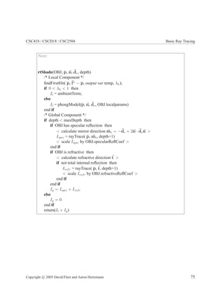 CSC418 / CSCD18 / CSC2504 Basic Ray Tracing
Note:
rtShade(OBJ, p̄, ~
n, ~
de, depth)
/* Local Component */
findFirstHit( p̄,~
lw
− p̄, output var temp, λh);
if 0  λh  1 then
Il = ambientTerm;
else
Il = phongModel(p̄, ~
n, ~
de, OBJ.localparams)
end if
/* Global Component */
if depth  maxDepth then
if OBJ has specular reflection then
 calculate mirror direction ~
ms = −~
de + 2~
n · ~
de~
n 
Ispec = rayTrace( p̄, ~
ms, depth+1)
 scale Ispec by OBJ.specularReflCoef 
end if
if OBJ is refractive then
 calculate refractive direction~
t 
if not total internal reflection then
Irefr = rayTrace( p̄,~
t, depth+1)
 scale Irefr by OBJ.refractiveReflCoef 
end if
end if
Ig = Ispec + Irefr
else
Ig = 0
end if
return(Il + Ig)
Copyright c 2005 David Fleet and Aaron Hertzmann 75
 