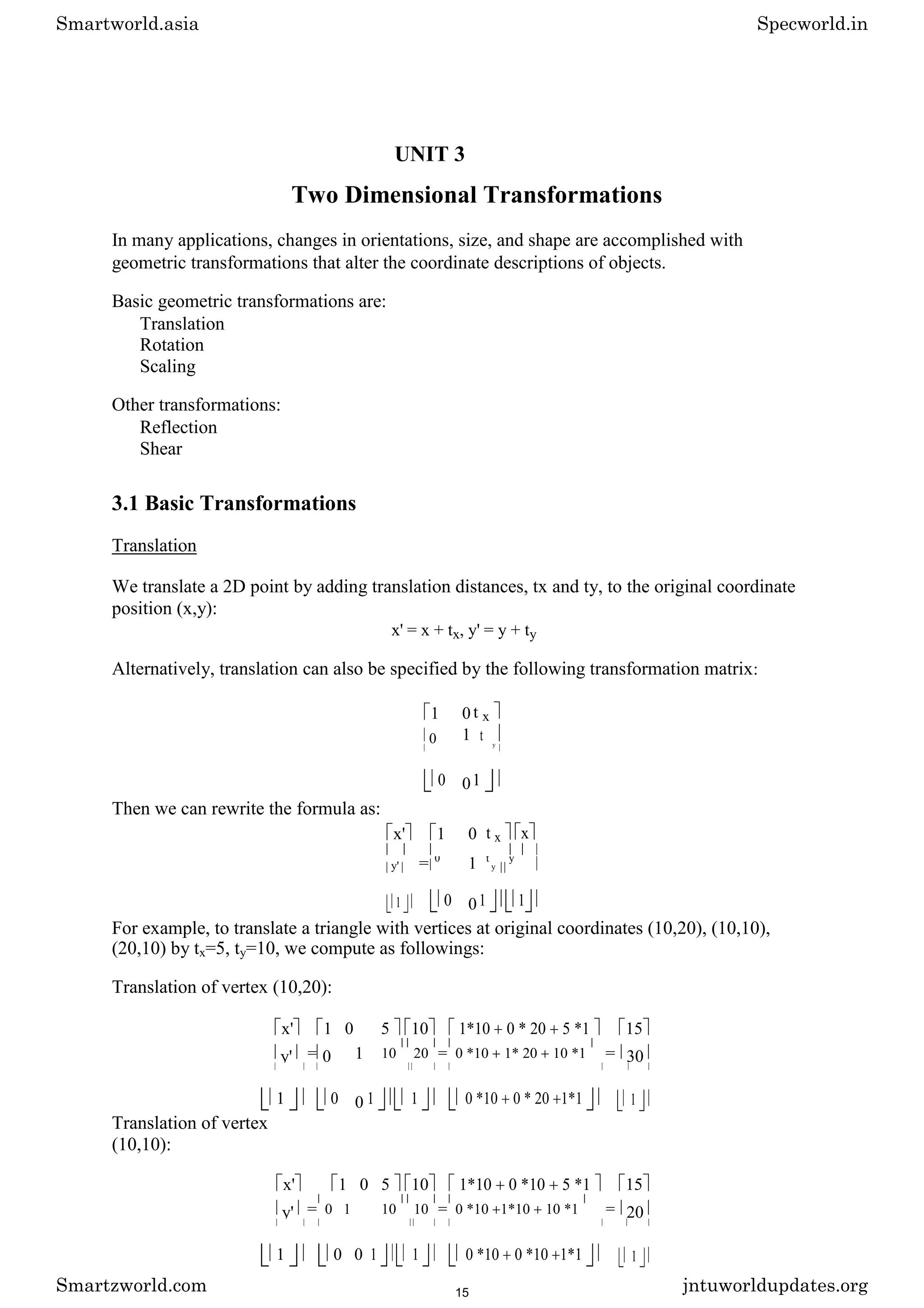 UNIT 3
Two Dimensional Transformations
In many applications, changes in orientations, size, and shape are accomplished with
geometric transformations that alter the coordinate descriptions of objects.
Basic geometric transformations are:
Translation
Rotation
Scaling
Other transformations:
Reflection
Shear
3.1 Basic Transformations
Translation
We translate a 2D point by adding translation distances, tx and ty, to the original coordinate
position (x,y):
x' = x + tx, y' = y + ty
Alternatively, translation can also be specified by the following transformation matrix:
1 0 t x
0 1 t y
0 01
Then we can rewrite the formula as:
x' 1 0 t x x
= 1
y'
0 t
y
y
1 0 01 1
For example, to translate a triangle with vertices at original coordinates (10,20), (10,10),
(20,10) by tx=5, ty=10, we compute as followings:
Translation of vertex (10,20):
x' 1 0 5 10 1*10 0 * 20 5 *1 15
y' = 0 1 10 20 = 0 *10 1* 20 10 *1 = 30
1 0 0 1 1 0 *10 0 * 20 1*1 1
Translation of vertex
(10,10):
x' 1 0 5 10 1*10 0 *10 5 *1 15
y' = 0 1 10 10 = 0 *10 1*10 10 *1 = 20
1 0 0 1 1 0 *10 0 *10 1*1 1
Smartworld.asia Specworld.in
Smartzworld.com jntuworldupdates.org
15
 