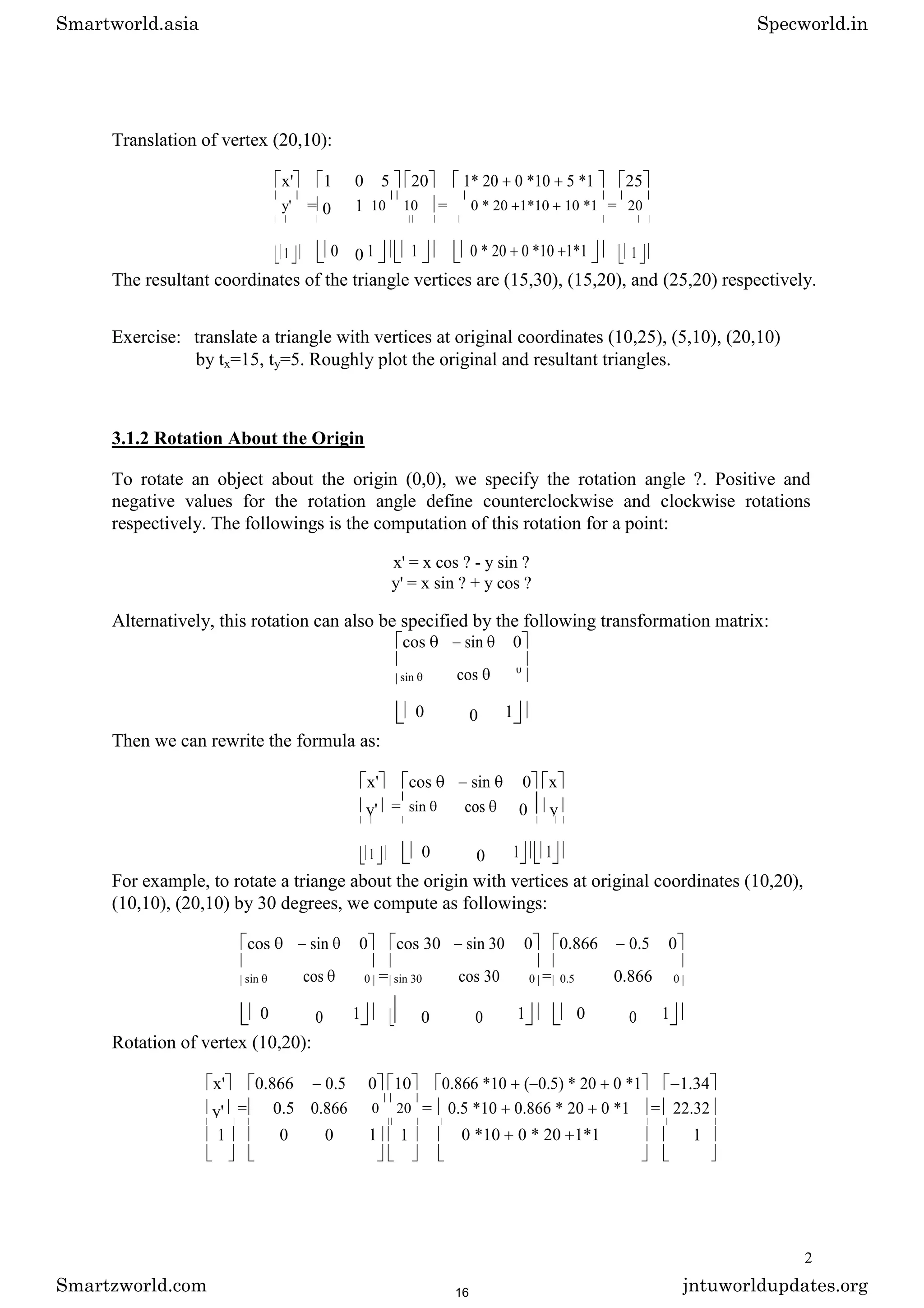 Translation of vertex (20,10):
x' 1 0 5 20 1* 20 0 *10 5 *1 25
y' = 0 1 10 10 = 0 * 20 1*10 10 *1 = 20
1 0 0 1 1 0 * 20 0 *10 1*1 1
The resultant coordinates of the triangle vertices are (15,30), (15,20), and (25,20) respectively.
Exercise: translate a triangle with vertices at original coordinates (10,25), (5,10), (20,10)
by tx=15, ty=5. Roughly plot the original and resultant triangles.
3.1.2 Rotation About the Origin
To rotate an object about the origin (0,0), we specify the rotation angle ?. Positive and
negative values for the rotation angle define counterclockwise and clockwise rotations
respectively. The followings is the computation of this rotation for a point:
x' = x cos ? - y sin ?
y' = x sin ? + y cos ?
Alternatively, this rotation can also be specified by the following transformation matrix:
cos sin 0
cos
sin
0
0 0 1
Then we can rewrite the formula as:
x' cos sin 0 x
y' = sin cos 0 y
1 0 0 1 1
For example, to rotate a triange about the origin with vertices at original coordinates (10,20),
(10,10), (20,10) by 30 degrees, we compute as followings:
cos sin 0 cos 30 sin 30 0 0.866 0.5 0
cos = cos 30 = 0.866
sin 0 sin 30 0 0.5 0
0 0 1 0 0 1 0 0 1
Rotation of vertex (10,20):
x' 0.866 0.5 0 10 0.866 *10 ( 0.5) * 20 0 *1 1.34
y' = 0.5 0.866 0 20 = 0.5 *10 0.866 * 20 0 *1 = 22.32
1 0 0 1 1 0 *10 0 * 20 1*1 1
2
Smartworld.asia Specworld.in
Smartzworld.com jntuworldupdates.org
16
 