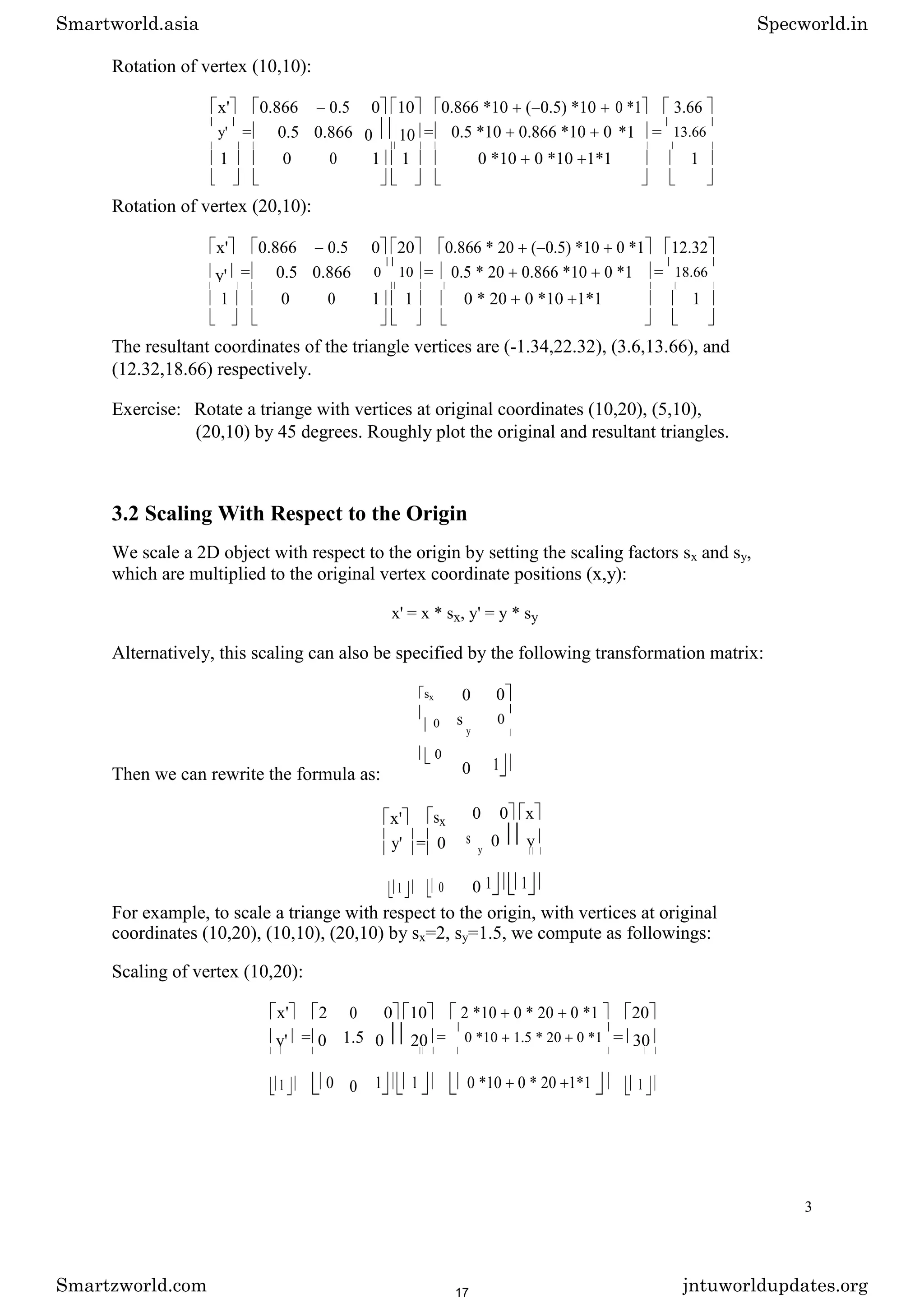Rotation of vertex (10,10):
x' 0.866 0.5 0 10 0.866 *10 ( 0.5) *10 0 *1 3.66
y' = 0.5 0.866 0 10 = 0.5 *10 0.866 *10 0 *1 = 13.66
1 0 0 1 1 0 *10 0 *10 1*1 1
Rotation of vertex (20,10):
x' 0.866 0.5 0 20 0.866 * 20 ( 0.5) *10 0 *1 12.32
y' = 0.5 0.866 0 10 = 0.5 * 20 0.866 *10 0 *1 = 18.66
1 0 0 1 1 0 * 20 0 *10 1*1 1
The resultant coordinates of the triangle vertices are (-1.34,22.32), (3.6,13.66), and
(12.32,18.66) respectively.
Exercise: Rotate a triange with vertices at original coordinates (10,20), (5,10),
(20,10) by 45 degrees. Roughly plot the original and resultant triangles.
3.2 Scaling With Respect to the Origin
We scale a 2D object with respect to the origin by setting the scaling factors sx and sy,
which are multiplied to the original vertex coordinate positions (x,y):
x' = x * sx, y' = y * sy
Alternatively, this scaling can also be specified by the following transformation matrix:
sx
0
0
Then we can rewrite the formula as:
x' sx
y' = 0
1 0
0 0
s
y
0
0 1
0 0 x
s
y
0 y
0 1 1
For example, to scale a triange with respect to the origin, with vertices at original
coordinates (10,20), (10,10), (20,10) by sx=2, sy=1.5, we compute as followings:
Scaling of vertex (10,20):
x' 2 0 0 10 2 *10 0 * 20 0 *1 20
y' = 0 1.5 0 20 = 0 *10 1.5 * 20 0 *1 = 30
1 0 0 1 1 0 *10 0 * 20 1*1 1
3
Smartworld.asia Specworld.in
Smartzworld.com jntuworldupdates.org
17
 