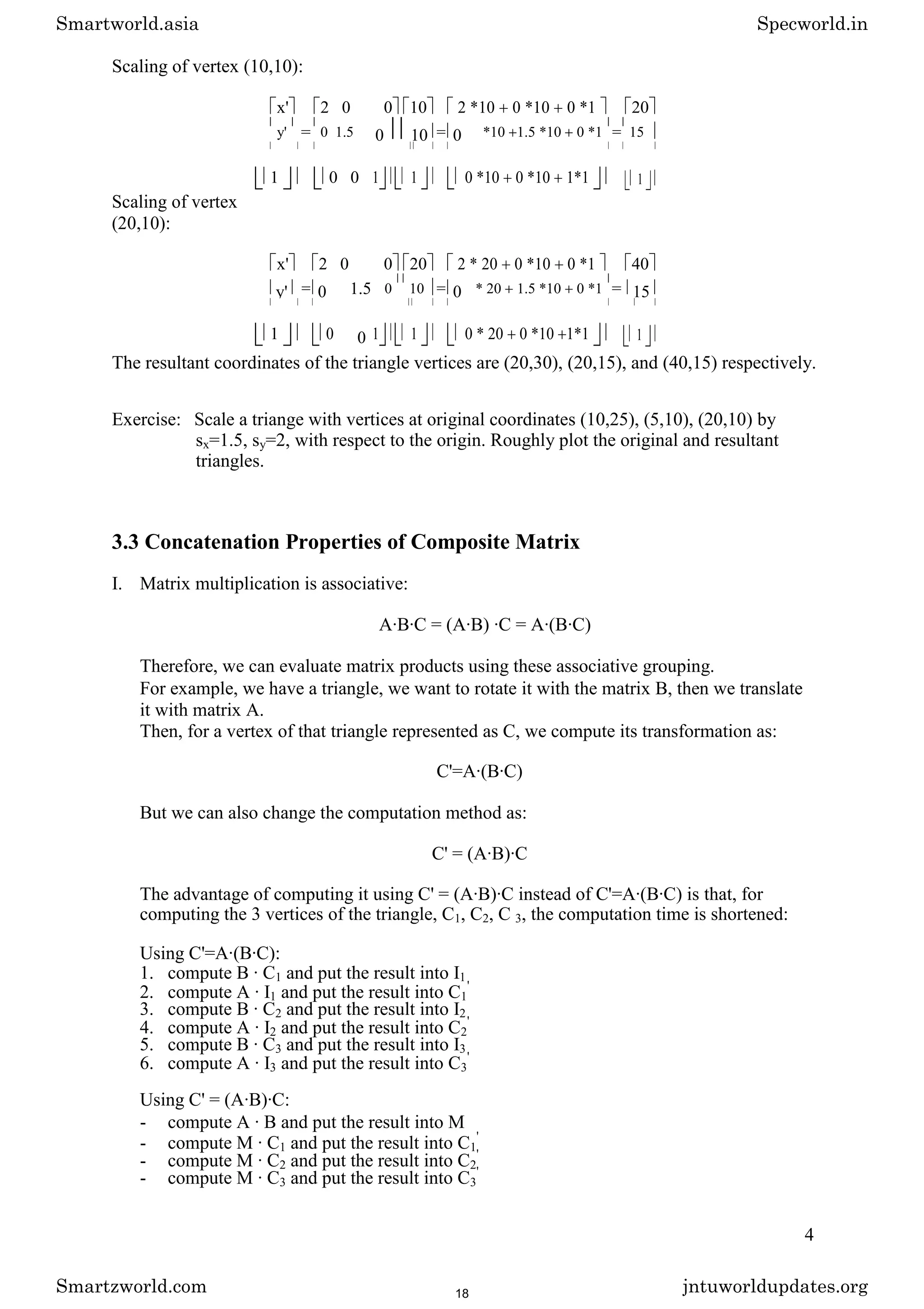 Scaling of vertex (10,10):
x' 2 0 0 10 2 *10 0 *10 0 *1 20
y' = 0 1.5 0 10 = 0 *10 1.5 *10 0 *1 = 15
1 0 0 1 1 0 *10 0 *10 1*1 1
Scaling of vertex
(20,10):
x' 2 0 0 20 2 * 20 0 *10 0 *1 40
y' = 0 1.5 0 10 = 0 * 20 1.5 *10 0 *1 = 15
1 0 0 1 1 0 * 20 0 *10 1*1 1
The resultant coordinates of the triangle vertices are (20,30), (20,15), and (40,15) respectively.
Exercise: Scale a triange with vertices at original coordinates (10,25), (5,10), (20,10) by
sx=1.5, sy=2, with respect to the origin. Roughly plot the original and resultant
triangles.
3.3 Concatenation Properties of Composite Matrix
I. Matrix multiplication is associative:
A·B·C = (A·B) ·C = A·(B·C)
Therefore, we can evaluate matrix products using these associative grouping.
For example, we have a triangle, we want to rotate it with the matrix B, then we translate
it with matrix A.
Then, for a vertex of that triangle represented as C, we compute its transformation as:
C'=A·(B·C)
But we can also change the computation method as:
C' = (A·B)·C
The advantage of computing it using C' = (A·B)·C instead of C'=A·(B·C) is that, for
computing the 3 vertices of the triangle, C1, C2, C 3, the computation time is shortened:
Using C'=A·(B·C):
1. compute B · C1 and put the result into I1
2. compute A · I1 and put the result into C1
'
3. compute B · C2 and put the result into I2
4. compute A · I2 and put the result into C2
'
5. compute B · C3 and put the result into I3
6. compute A · I3 and put the result into C3
'
Using C' = (A·B)·C:
- compute A · B and put the result into M
- compute M · C1 and put the result into C1
'
- compute M · C2 and put the result into C2
'
- compute M · C3 and put the result into C3
'
4
Smartworld.asia Specworld.in
Smartzworld.com jntuworldupdates.org
18
 