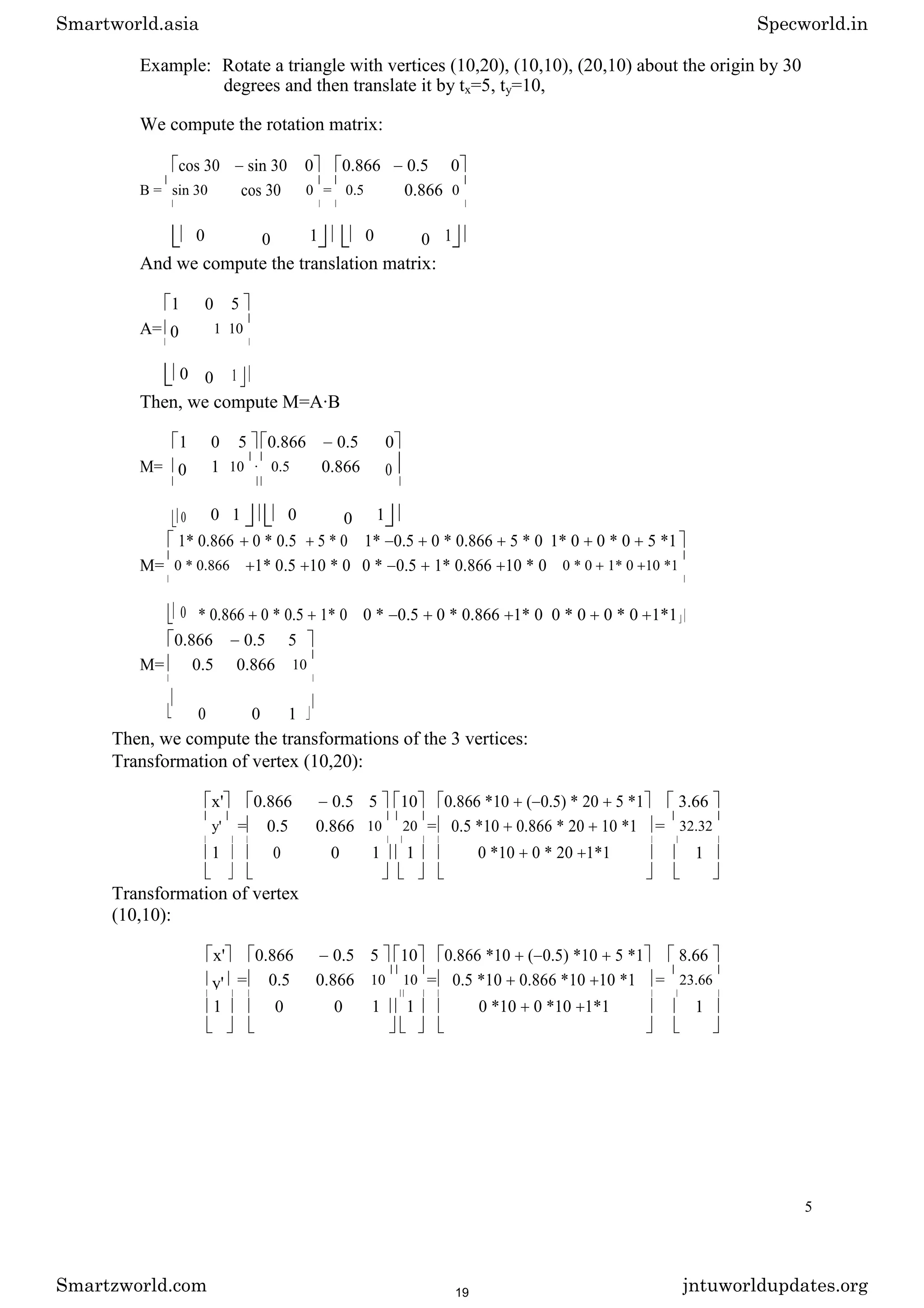 Example: Rotate a triangle with vertices (10,20), (10,10), (20,10) about the origin by 30
degrees and then translate it by tx=5, ty=10,
We compute the rotation matrix:
cos 30 sin 30 0 0.866 0.5 0
B = sin 30 cos 30 0 = 0.5 0.866 0
0 0 1 0 0 1
And we compute the translation matrix:
1 0 5
A= 0 1 10
0 0 1
Then, we compute M=A·B
1 0 5 0.866 0.5 0
M= 0 1 10 · 0.5 0.866 0
0 0 1 0 0 1
1* 0.866 0 * 0.5 5 * 0 1* 0.5 0 * 0.866 5 * 0 1* 0 0 * 0 5 *1
M= 0 * 0.866 1* 0.5 10 * 0 0 * 0.5 1* 0.866 10 * 0 0 * 0 1* 0 10 *1
0 * 0.866 0 * 0.5 1* 0 0 * 0.5 0 * 0.866 1* 0 0 * 0 0 * 0 1*1
0.866 0.5 5
M= 0.5 0.866 10
0 0 1
Then, we compute the transformations of the 3 vertices:
Transformation of vertex (10,20):
x' 0.866 0.5 5 10 0.866 *10 ( 0.5) * 20 5 *1 3.66
y' = 0.5 0.866 10 20 = 0.5 *10 0.866 * 20 10 *1 = 32.32
1 0 0 1 1 0 *10 0 * 20 1*1 1
Transformation of vertex
(10,10):
x' 0.866 0.5 5 10 0.866 *10 ( 0.5) *10 5 *1 8.66
y' = 0.5 0.866 10 10 = 0.5 *10 0.866 *10 10 *1 = 23.66
1 0 0 1 1 0 *10 0 *10 1*1 1
5
Smartworld.asia Specworld.in
Smartzworld.com jntuworldupdates.org
19
 