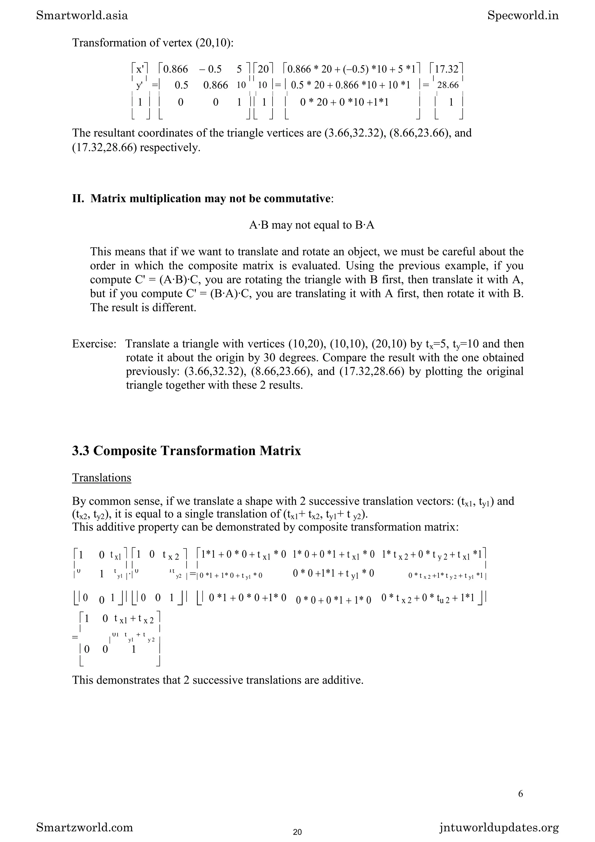 Transformation of vertex (20,10):
x' 0.866 0.5 5 20 0.866 * 20 ( 0.5) *10 5 *1 17.32
y' = 0.5 0.866 10 10 = 0.5 * 20 0.866 *10 10 *1 = 28.66
1 0 0 1 1 0 * 20 0 *10 1*1 1
The resultant coordinates of the triangle vertices are (3.66,32.32), (8.66,23.66), and
(17.32,28.66) respectively.
II. Matrix multiplication may not be commutative:
A·B may not equal to B·A
This means that if we want to translate and rotate an object, we must be careful about the
order in which the composite matrix is evaluated. Using the previous example, if you
compute C' = (A·B)·C, you are rotating the triangle with B first, then translate it with A,
but if you compute C' = (B·A)·C, you are translating it with A first, then rotate it with B.
The result is different.
Exercise: Translate a triangle with vertices (10,20), (10,10), (20,10) by tx=5, ty=10 and then
rotate it about the origin by 30 degrees. Compare the result with the one obtained
previously: (3.66,32.32), (8.66,23.66), and (17.32,28.66) by plotting the original
triangle together with these 2 results.
3.3 Composite Transformation Matrix
Translations
By common sense, if we translate a shape with 2 successive translation vectors: (tx1, ty1) and
(tx2, ty2), it is equal to a single translation of (tx1+ tx2, ty1+ t y2).
This additive property can be demonstrated by composite transformation matrix:
1 0 t x1 1 0 t x 2 1*1 0 * 0 t x1 * 0 1* 0 0 *1 t x1 * 0 1* t x 2 0 * t y 2 t x1 *1
1 · = 0 * 0 1*1 t y1 * 0
0 t
y1
0 1t
y2 0 *1 1* 0 t y1 * 0 0 * t x 2 1* t y 2 t y1 *1
0 0 1 0 0 1 0 *1 0 * 0 1* 0 0 * 0 0 *1 1* 0 0 * t x 2 0 * tu 2 1*1
1 0 t x1 t x 2
= 01 t
y1
t
y 2
0 0 1
This demonstrates that 2 successive translations are additive.
6
Smartworld.asia Specworld.in
Smartzworld.com jntuworldupdates.org
20
 