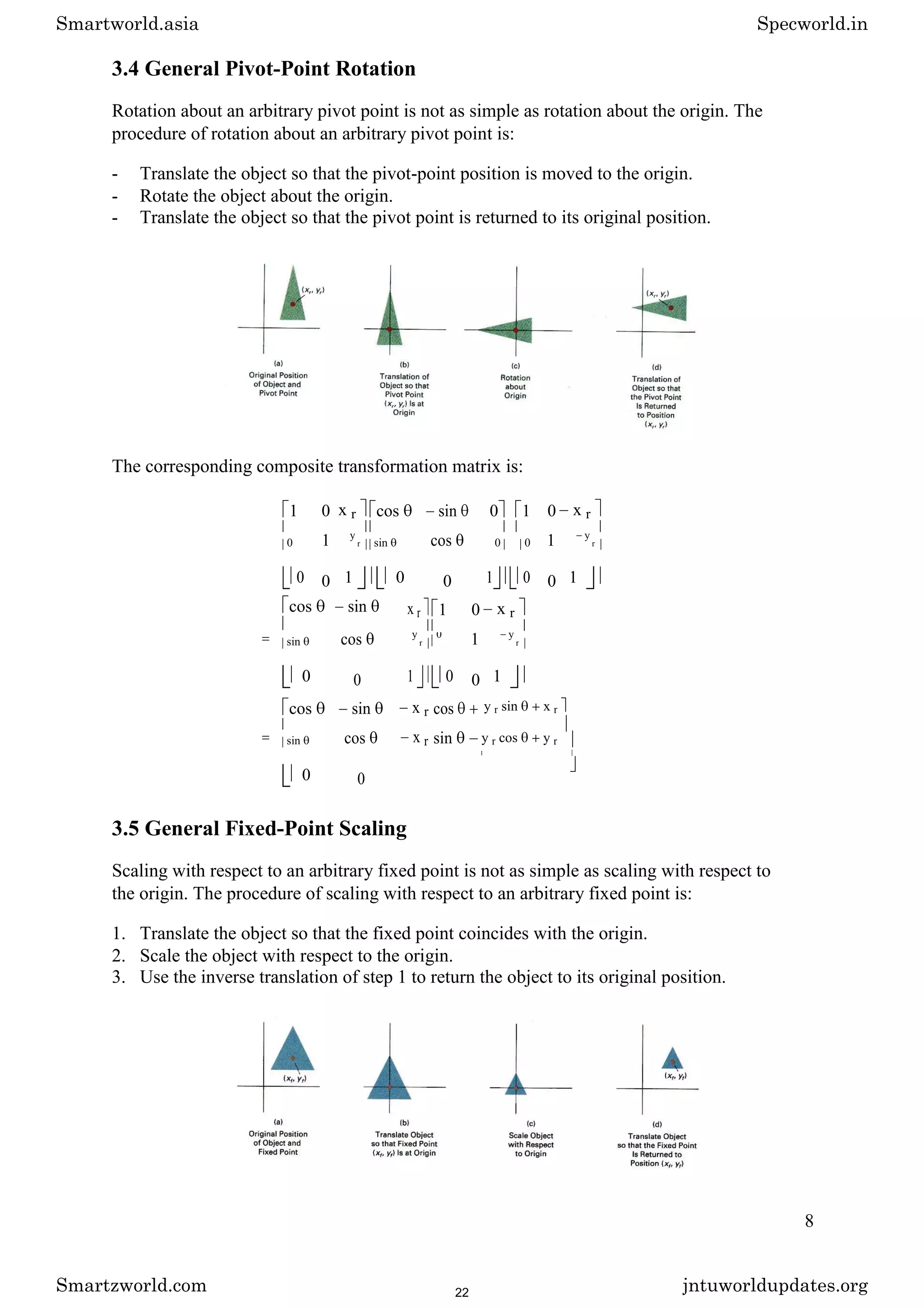 3.4 General Pivot-Point Rotation
Rotation about an arbitrary pivot point is not as simple as rotation about the origin. The
procedure of rotation about an arbitrary pivot point is:
- Translate the object so that the pivot-point position is moved to the origin.
- Rotate the object about the origin.
- Translate the object so that the pivot point is returned to its original position.
The corresponding composite transformation matrix is:
1 0 x r cos sin 0 1 0 x r
1 cos 1
0
y
r sin 0 0
y
r
0 0 1 0 0 1 0 0 1
cos sin
= cos
sin
0 0
x r 1 0 x r
1
y
r
0 y
r
1 0 0 1
cos sin x r cos
= cos x r sin
sin
0 0
y r sin x r
y r cos y r
1
3.5 General Fixed-Point Scaling
Scaling with respect to an arbitrary fixed point is not as simple as scaling with respect to
the origin. The procedure of scaling with respect to an arbitrary fixed point is:
1. Translate the object so that the fixed point coincides with the origin.
2. Scale the object with respect to the origin.
3. Use the inverse translation of step 1 to return the object to its original position.
8
Smartworld.asia Specworld.in
Smartzworld.com jntuworldupdates.org
22
 