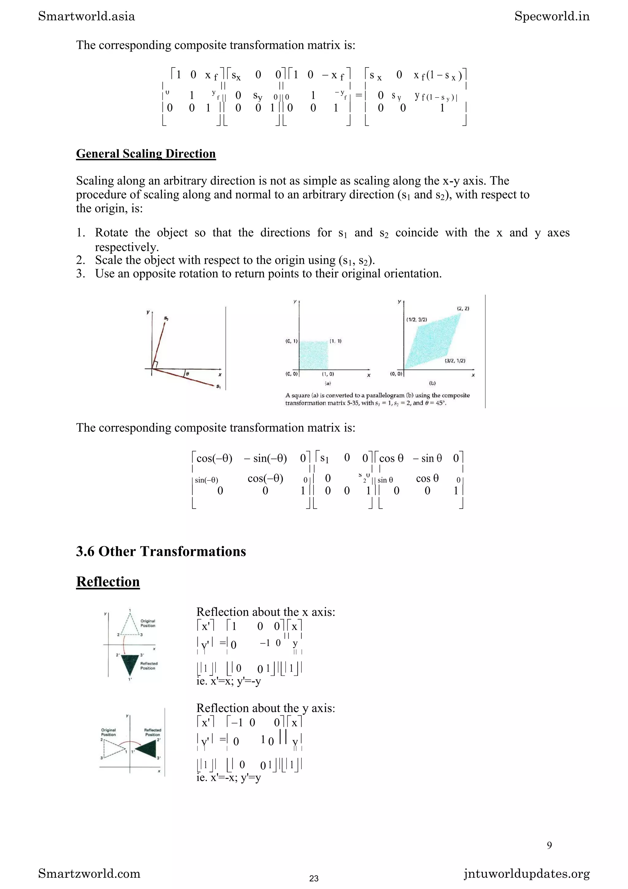 The corresponding composite transformation matrix is:
1 0 x f sx 0 0 1 0 x f s x 0 x f (1 s x )
1 0 sy 1 = 0 s y y f
0 y
f 0 0
y
f (1 s y )
0 0 1 0 0 1 0 0 1 0 0 1
General Scaling Direction
Scaling along an arbitrary direction is not as simple as scaling along the x-y axis. The
procedure of scaling along and normal to an arbitrary direction (s1 and s2), with respect to
the origin, is:
1. Rotate the object so that the directions for s1 and s2 coincide with the x and y axes
respectively.
2. Scale the object with respect to the origin using (s1, s2).
3. Use an opposite rotation to return points to their original orientation.
The corresponding composite transformation matrix is:
cos( ) sin( ) 0 s1 0 0 cos sin 0
cos( ) 0 cos
sin( ) 0
s
2
0
sin 0
0 0 1 0 0 1 0 0 1
3.6 Other Transformations
Reflection
Reflection about the x axis:
x' 1 0 0 x
y' = 0 1 0 y
1 0 0 1 1
ie. x'=x; y'=-y
Reflection about the y axis:
x' 1 0 0 x
y' = 0 1 0 y
1 0 0 1 1
ie. x'=-x; y'=y
9
Smartworld.asia Specworld.in
Smartzworld.com jntuworldupdates.org
23
 