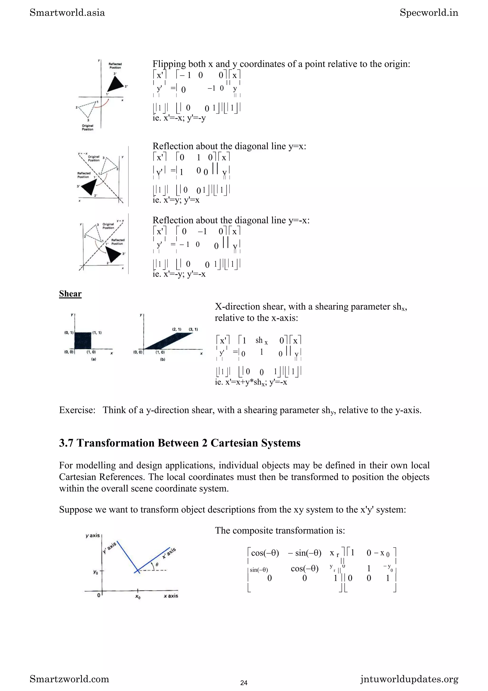 Flipping both x and y coordinates of a point relative to the origin:
x' 1 0 0 x
y' = 0 1 0 y
1 0 0 1 1
ie. x'=-x; y'=-y
Reflection about the diagonal line y=x:
x' 0 1 0 x
y' = 1 0 0 y
1 0 0 1 1
ie. x'=y; y'=x
Reflection about the diagonal line y=-x:
x' 0 1 0 x
y' = 1 0 0 y
1 0 0 1 1
ie. x'=-y; y'=-x
Shear
X-direction shear, with a shearing parameter shx,
relative to the x-axis:
x' 1 sh x 0 x
y' = 0 1 0 y
1 0 0 1 1
ie. x'=x+y*shx; y'=-x
Exercise: Think of a y-direction shear, with a shearing parameter shy, relative to the y-axis.
3.7 Transformation Between 2 Cartesian Systems
For modelling and design applications, individual objects may be defined in their own local
Cartesian References. The local coordinates must then be transformed to position the objects
within the overall scene coordinate system.
Suppose we want to transform object descriptions from the xy system to the x'y' system:
The composite transformation is:
cos( ) sin( ) x r 1 0 x 0
cos( ) 1
sin( )
y
r
0 y
0
0 0 1 0 0 1
Smartworld.asia Specworld.in
Smartzworld.com jntuworldupdates.org
24
 