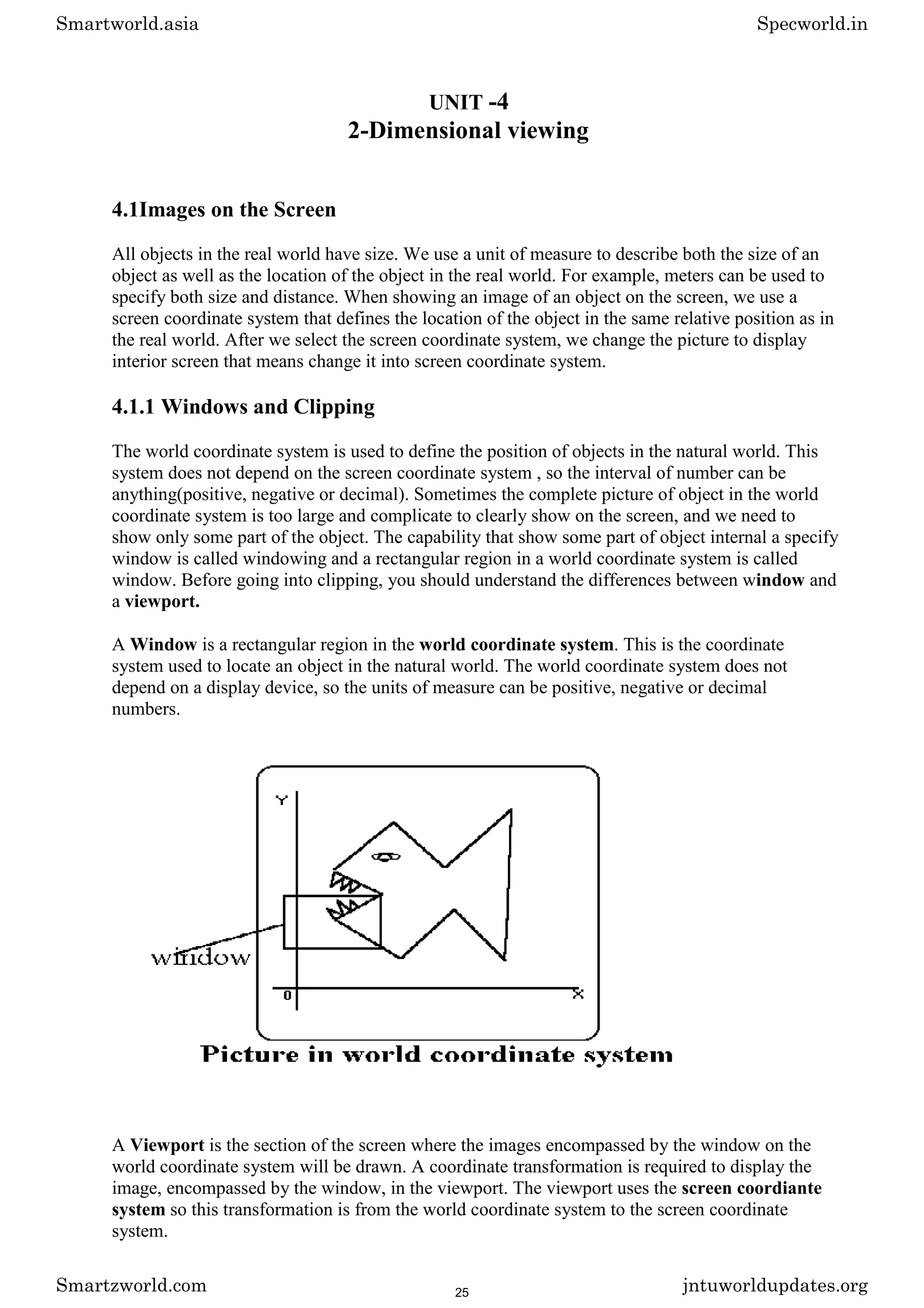 UNIT -4
2-Dimensional viewing
4.1Images on the Screen
All objects in the real world have size. We use a unit of measure to describe both the size of an
object as well as the location of the object in the real world. For example, meters can be used to
specify both size and distance. When showing an image of an object on the screen, we use a
screen coordinate system that defines the location of the object in the same relative position as in
the real world. After we select the screen coordinate system, we change the picture to display
interior screen that means change it into screen coordinate system.
4.1.1 Windows and Clipping
The world coordinate system is used to define the position of objects in the natural world. This
system does not depend on the screen coordinate system , so the interval of number can be
anything(positive, negative or decimal). Sometimes the complete picture of object in the world
coordinate system is too large and complicate to clearly show on the screen, and we need to
show only some part of the object. The capability that show some part of object internal a specify
window is called windowing and a rectangular region in a world coordinate system is called
window. Before going into clipping, you should understand the differences between window and
a viewport.
A Window is a rectangular region in the world coordinate system. This is the coordinate
system used to locate an object in the natural world. The world coordinate system does not
depend on a display device, so the units of measure can be positive, negative or decimal
numbers.
A Viewport is the section of the screen where the images encompassed by the window on the
world coordinate system will be drawn. A coordinate transformation is required to display the
image, encompassed by the window, in the viewport. The viewport uses the screen coordiante
system so this transformation is from the world coordinate system to the screen coordinate
system.
Smartworld.asia Specworld.in
Smartzworld.com jntuworldupdates.org
25
 