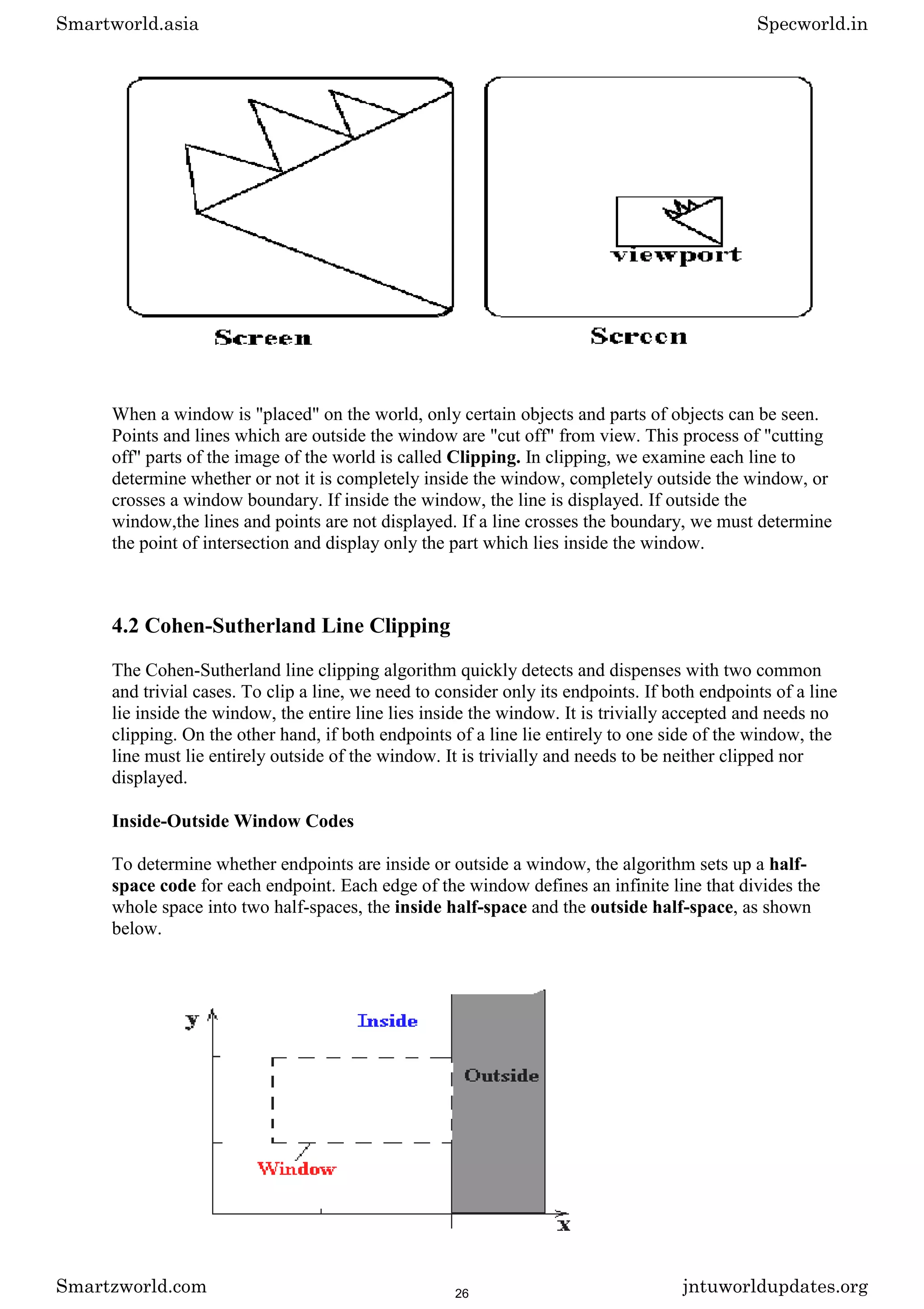 When a window is "placed" on the world, only certain objects and parts of objects can be seen.
Points and lines which are outside the window are "cut off" from view. This process of "cutting
off" parts of the image of the world is called Clipping. In clipping, we examine each line to
determine whether or not it is completely inside the window, completely outside the window, or
crosses a window boundary. If inside the window, the line is displayed. If outside the
window,the lines and points are not displayed. If a line crosses the boundary, we must determine
the point of intersection and display only the part which lies inside the window.
4.2 Cohen-Sutherland Line Clipping
The Cohen-Sutherland line clipping algorithm quickly detects and dispenses with two common
and trivial cases. To clip a line, we need to consider only its endpoints. If both endpoints of a line
lie inside the window, the entire line lies inside the window. It is trivially accepted and needs no
clipping. On the other hand, if both endpoints of a line lie entirely to one side of the window, the
line must lie entirely outside of the window. It is trivially and needs to be neither clipped nor
displayed.
Inside-Outside Window Codes
To determine whether endpoints are inside or outside a window, the algorithm sets up a half-
space code for each endpoint. Each edge of the window defines an infinite line that divides the
whole space into two half-spaces, the inside half-space and the outside half-space, as shown
below.
Smartworld.asia Specworld.in
Smartzworld.com jntuworldupdates.org
26
 