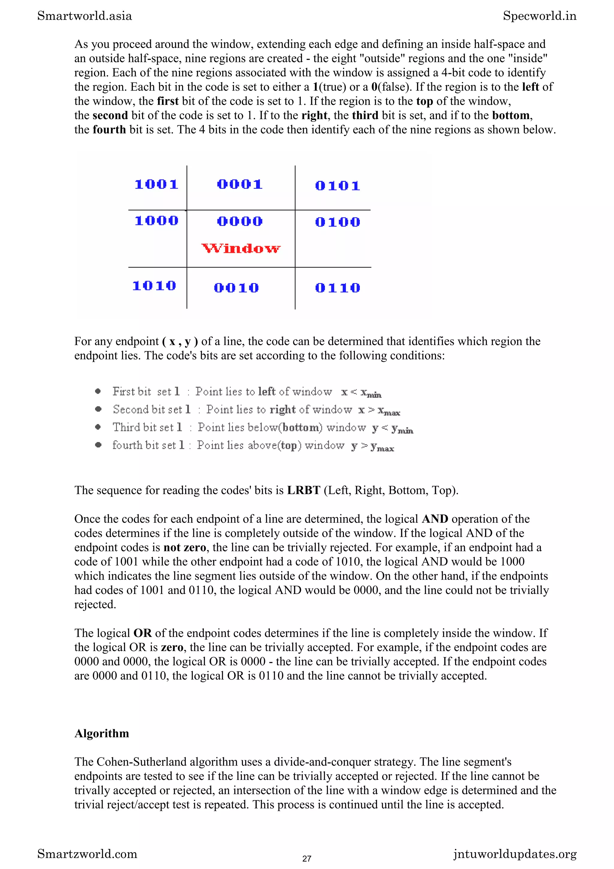 As you proceed around the window, extending each edge and defining an inside half-space and
an outside half-space, nine regions are created - the eight "outside" regions and the one "inside"
region. Each of the nine regions associated with the window is assigned a 4-bit code to identify
the region. Each bit in the code is set to either a 1(true) or a 0(false). If the region is to the left of
the window, the first bit of the code is set to 1. If the region is to the top of the window,
the second bit of the code is set to 1. If to the right, the third bit is set, and if to the bottom,
the fourth bit is set. The 4 bits in the code then identify each of the nine regions as shown below.
For any endpoint ( x , y ) of a line, the code can be determined that identifies which region the
endpoint lies. The code's bits are set according to the following conditions:
The sequence for reading the codes' bits is LRBT (Left, Right, Bottom, Top).
Once the codes for each endpoint of a line are determined, the logical AND operation of the
codes determines if the line is completely outside of the window. If the logical AND of the
endpoint codes is not zero, the line can be trivially rejected. For example, if an endpoint had a
code of 1001 while the other endpoint had a code of 1010, the logical AND would be 1000
which indicates the line segment lies outside of the window. On the other hand, if the endpoints
had codes of 1001 and 0110, the logical AND would be 0000, and the line could not be trivially
rejected.
The logical OR of the endpoint codes determines if the line is completely inside the window. If
the logical OR is zero, the line can be trivially accepted. For example, if the endpoint codes are
0000 and 0000, the logical OR is 0000 - the line can be trivially accepted. If the endpoint codes
are 0000 and 0110, the logical OR is 0110 and the line cannot be trivially accepted.
Algorithm
The Cohen-Sutherland algorithm uses a divide-and-conquer strategy. The line segment's
endpoints are tested to see if the line can be trivially accepted or rejected. If the line cannot be
trivally accepted or rejected, an intersection of the line with a window edge is determined and the
trivial reject/accept test is repeated. This process is continued until the line is accepted.
Smartworld.asia Specworld.in
Smartzworld.com jntuworldupdates.org
27
 