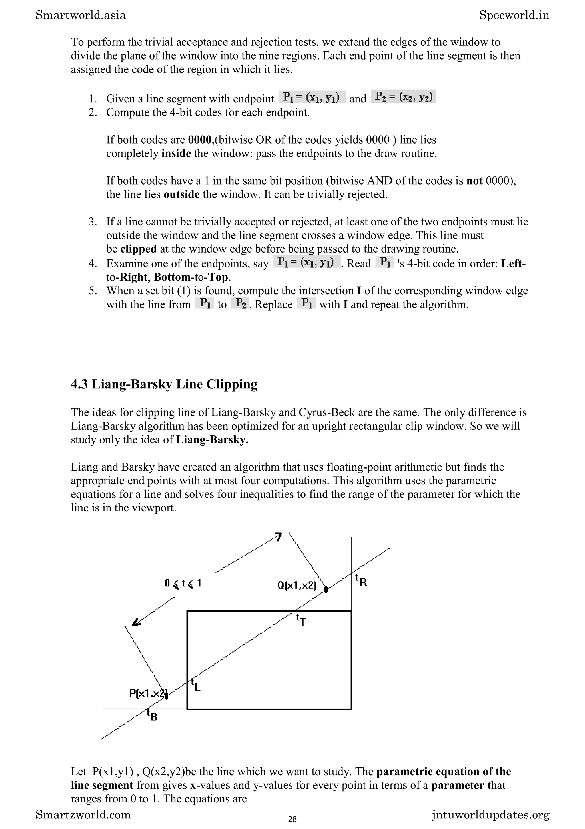 To perform the trivial acceptance and rejection tests, we extend the edges of the window to
divide the plane of the window into the nine regions. Each end point of the line segment is then
assigned the code of the region in which it lies.
1. Given a line segment with endpoint and
2. Compute the 4-bit codes for each endpoint.
If both codes are 0000,(bitwise OR of the codes yields 0000 ) line lies
completely inside the window: pass the endpoints to the draw routine.
If both codes have a 1 in the same bit position (bitwise AND of the codes is not 0000),
the line lies outside the window. It can be trivially rejected.
3. If a line cannot be trivially accepted or rejected, at least one of the two endpoints must lie
outside the window and the line segment crosses a window edge. This line must
be clipped at the window edge before being passed to the drawing routine.
4. Examine one of the endpoints, say . Read 's 4-bit code in order: Left-
to-Right, Bottom-to-Top.
5. When a set bit (1) is found, compute the intersection I of the corresponding window edge
with the line from to . Replace with I and repeat the algorithm.
4.3 Liang-Barsky Line Clipping
The ideas for clipping line of Liang-Barsky and Cyrus-Beck are the same. The only difference is
Liang-Barsky algorithm has been optimized for an upright rectangular clip window. So we will
study only the idea of Liang-Barsky.
Liang and Barsky have created an algorithm that uses floating-point arithmetic but finds the
appropriate end points with at most four computations. This algorithm uses the parametric
equations for a line and solves four inequalities to find the range of the parameter for which the
line is in the viewport.
Let P(x1,y1) , Q(x2,y2)be the line which we want to study. The parametric equation of the
line segment from gives x-values and y-values for every point in terms of a parameter that
ranges from 0 to 1. The equations are
Smartworld.asia Specworld.in
Smartzworld.com jntuworldupdates.org
28
 