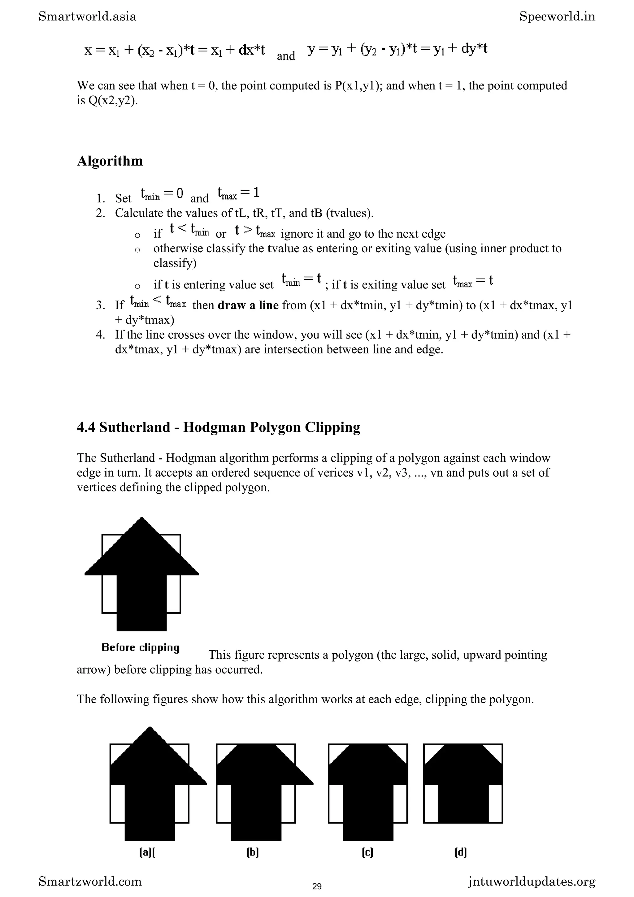 and
We can see that when t = 0, the point computed is P(x1,y1); and when t = 1, the point computed
is Q(x2,y2).
Algorithm
1. Set and
2. Calculate the values of tL, tR, tT, and tB (tvalues).
o if or ignore it and go to the next edge
o otherwise classify the tvalue as entering or exiting value (using inner product to
classify)
o if t is entering value set ; if t is exiting value set
3. If then draw a line from (x1 + dx*tmin, y1 + dy*tmin) to (x1 + dx*tmax, y1
+ dy*tmax)
4. If the line crosses over the window, you will see (x1 + dx*tmin, y1 + dy*tmin) and (x1 +
dx*tmax, y1 + dy*tmax) are intersection between line and edge.
4.4 Sutherland - Hodgman Polygon Clipping
The Sutherland - Hodgman algorithm performs a clipping of a polygon against each window
edge in turn. It accepts an ordered sequence of verices v1, v2, v3, ..., vn and puts out a set of
vertices defining the clipped polygon.
This figure represents a polygon (the large, solid, upward pointing
arrow) before clipping has occurred.
The following figures show how this algorithm works at each edge, clipping the polygon.
Smartworld.asia Specworld.in
Smartzworld.com jntuworldupdates.org
29
 