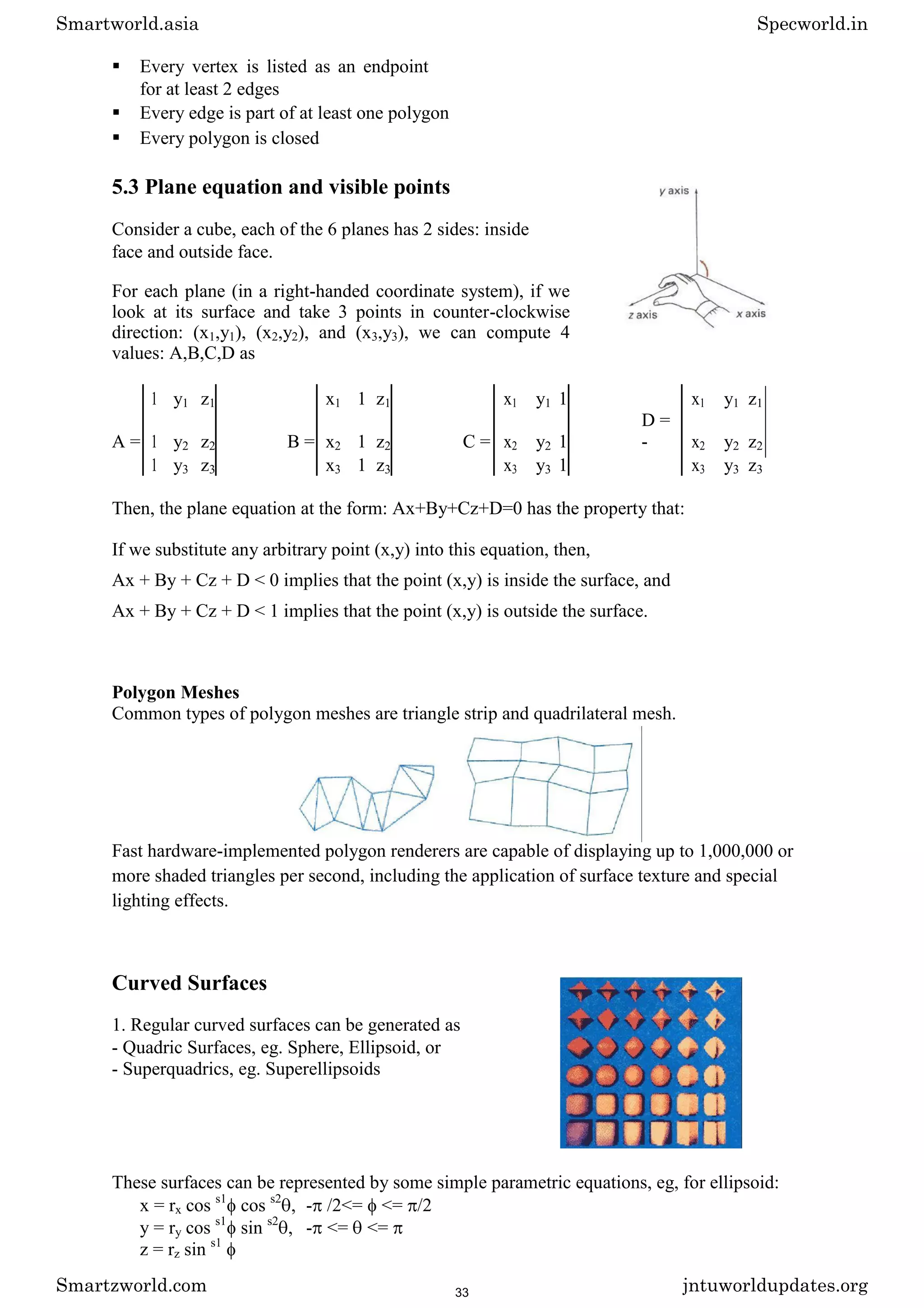  Every vertex is listed as an endpoint
for at least 2 edges 

 Every edge is part of at least one polygon 

 Every polygon is closed 
5.3 Plane equation and visible points
Consider a cube, each of the 6 planes has 2 sides: inside
face and outside face.
For each plane (in a right-handed coordinate system), if we
look at its surface and take 3 points in counter-clockwise
direction: (x1,y1), (x2,y2), and (x3,y3), we can compute 4
values: A,B,C,D as
1 y1 z1 x1 1 z1 x1 y1 1 x1 y1 z1
A = 1 y2 z2 B = x2 1 z2 C = x2 y2 1
D =
- x2 y2 z2
1 y3 z3 x3 1 z3 x3 y3 1 x3 y3 z3
Then, the plane equation at the form: Ax+By+Cz+D=0 has the property that:
If we substitute any arbitrary point (x,y) into this equation, then,
Ax + By + Cz + D < 0 implies that the point (x,y) is inside the surface, and
Ax + By + Cz + D < 1 implies that the point (x,y) is outside the surface.
Polygon Meshes
Common types of polygon meshes are triangle strip and quadrilateral mesh.
Fast hardware-implemented polygon renderers are capable of displaying up to 1,000,000 or
more shaded triangles per second, including the application of surface texture and special
lighting effects.
Curved Surfaces
1. Regular curved surfaces can be generated as
- Quadric Surfaces, eg. Sphere, Ellipsoid, or
- Superquadrics, eg. Superellipsoids
These surfaces can be represented by some simple parametric equations, eg, for ellipsoid:
x = rx cos s1
cos s2
, - /2<= <= /2
y = ry cos s1
sin s2
, - <= <=
z = rz sin s1
Smartworld.asia Specworld.in
Smartzworld.com jntuworldupdates.org
33
 