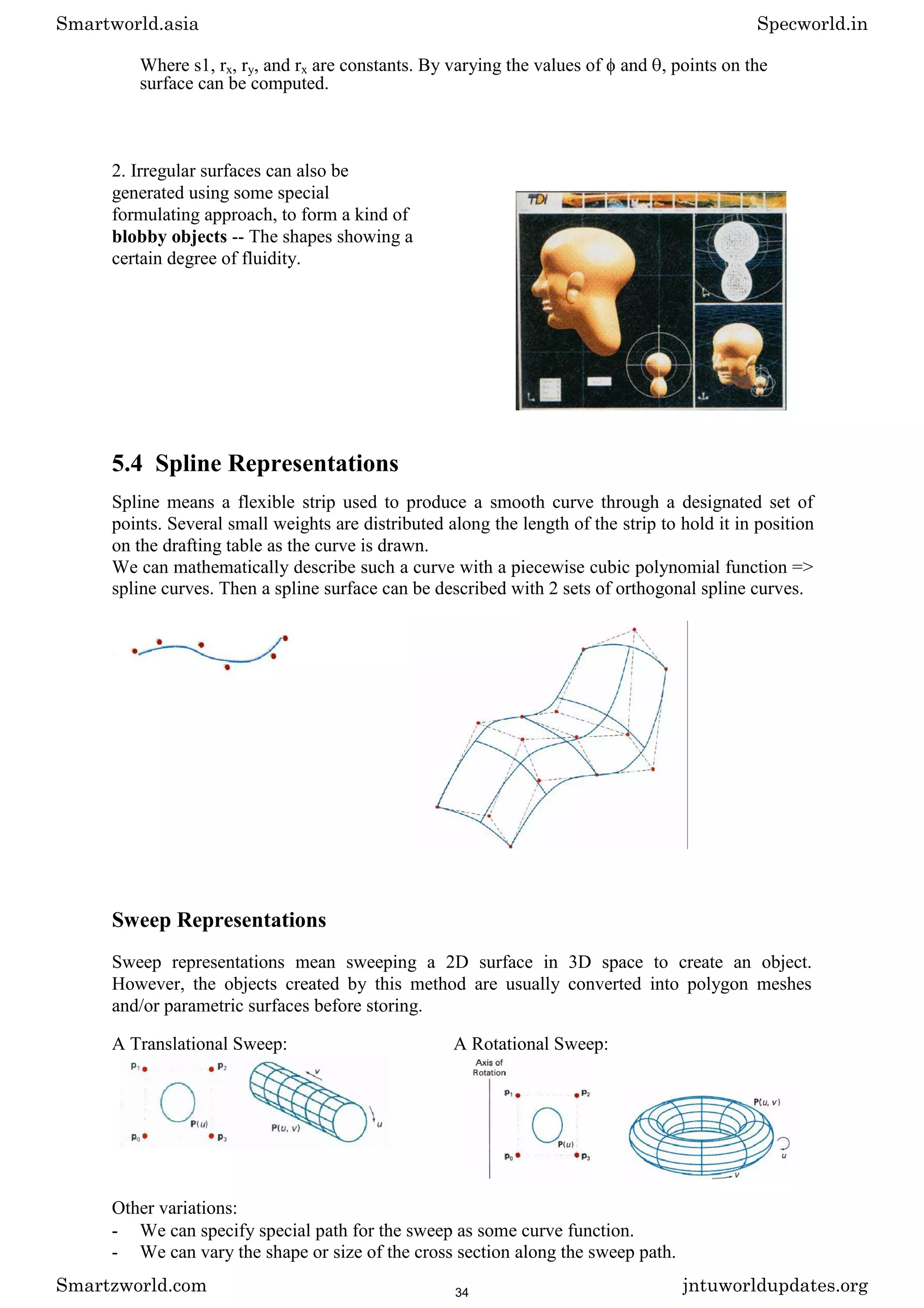 Where s1, rx, ry, and rx are constants. By varying the values of and , points on the
surface can be computed.
2. Irregular surfaces can also be
generated using some special
formulating approach, to form a kind of
blobby objects -- The shapes showing a
certain degree of fluidity.
5.4 Spline Representations
Spline means a flexible strip used to produce a smooth curve through a designated set of
points. Several small weights are distributed along the length of the strip to hold it in position
on the drafting table as the curve is drawn.
We can mathematically describe such a curve with a piecewise cubic polynomial function =>
spline curves. Then a spline surface can be described with 2 sets of orthogonal spline curves.
Sweep Representations
Sweep representations mean sweeping a 2D surface in 3D space to create an object.
However, the objects created by this method are usually converted into polygon meshes
and/or parametric surfaces before storing.
A Translational Sweep: A Rotational Sweep:
Other variations:
- We can specify special path for the sweep as some curve function.
- We can vary the shape or size of the cross section along the sweep path.
Smartworld.asia Specworld.in
Smartzworld.com jntuworldupdates.org
34
 