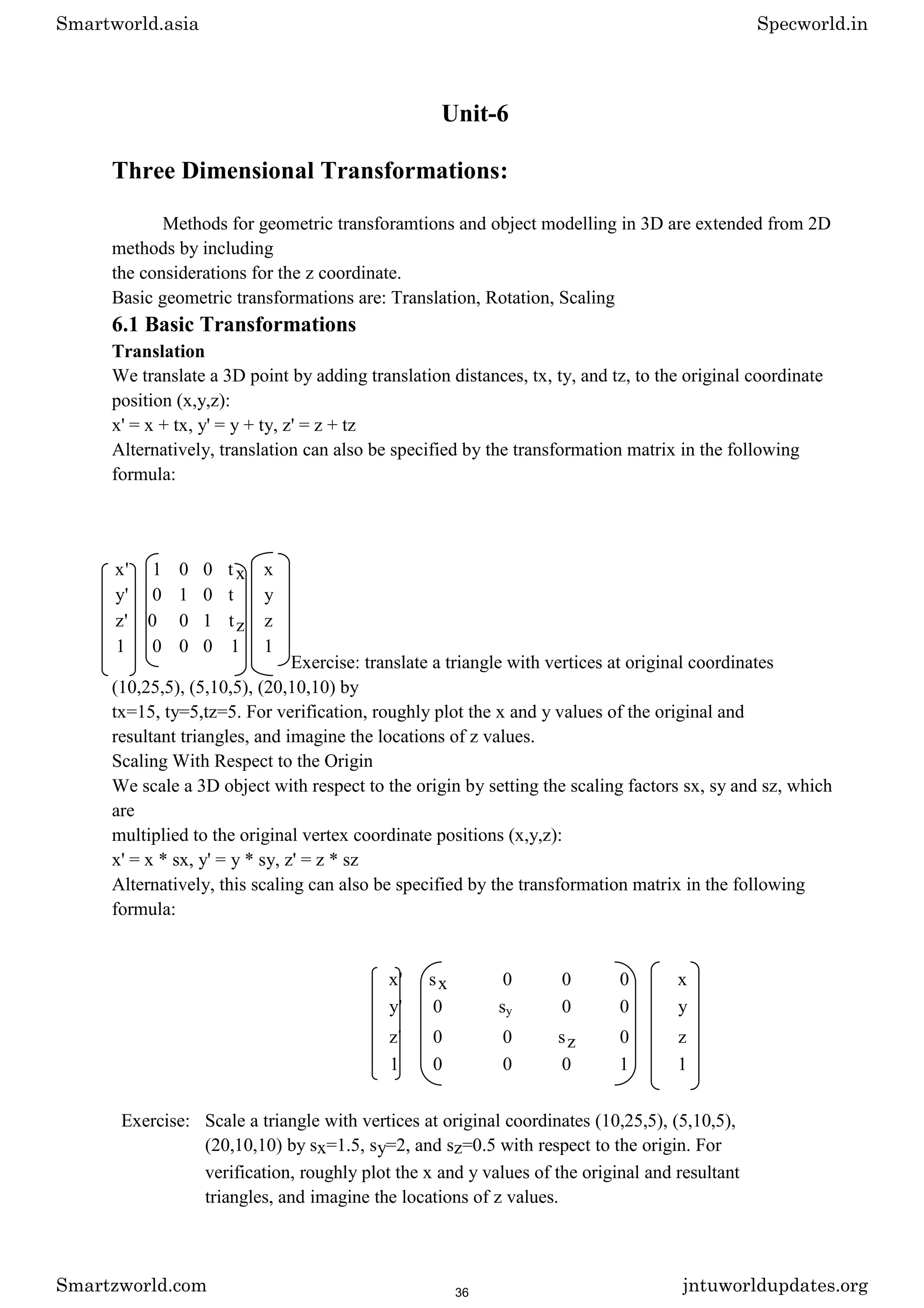 Unit-6
Three Dimensional Transformations:
Methods for geometric transforamtions and object modelling in 3D are extended from 2D
methods by including
the considerations for the z coordinate.
Basic geometric transformations are: Translation, Rotation, Scaling
6.1 Basic Transformations
Translation
We translate a 3D point by adding translation distances, tx, ty, and tz, to the original coordinate
position (x,y,z):
x' = x + tx, y' = y + ty, z' = z + tz
Alternatively, translation can also be specified by the transformation matrix in the following
formula:
Exercise: translate a triangle with vertices at original coordinates
(10,25,5), (5,10,5), (20,10,10) by
tx=15, ty=5,tz=5. For verification, roughly plot the x and y values of the original and
resultant triangles, and imagine the locations of z values.
Scaling With Respect to the Origin
We scale a 3D object with respect to the origin by setting the scaling factors sx, sy and sz, which
are
multiplied to the original vertex coordinate positions (x,y,z):
x' = x * sx, y' = y * sy, z' = z * sz
Alternatively, this scaling can also be specified by the transformation matrix in the following
formula:
x' sx 0 0 0 x
y' 0 sy 0 0 y
z' 0 0 sz 0 z
1 0 0 0 1 1
Exercise: Scale a triangle with vertices at original coordinates (10,25,5), (5,10,5),
(20,10,10) by sx=1.5, sy=2, and sz=0.5 with respect to the origin. For
verification, roughly plot the x and y values of the original and resultant
triangles, and imagine the locations of z values.
x' 1 0 0 tx x
y' 0 1 0 t y
z' 0 0 1 tz z
1 0 0 0 1 1
Smartworld.asia Specworld.in
Smartzworld.com jntuworldupdates.org
36
 