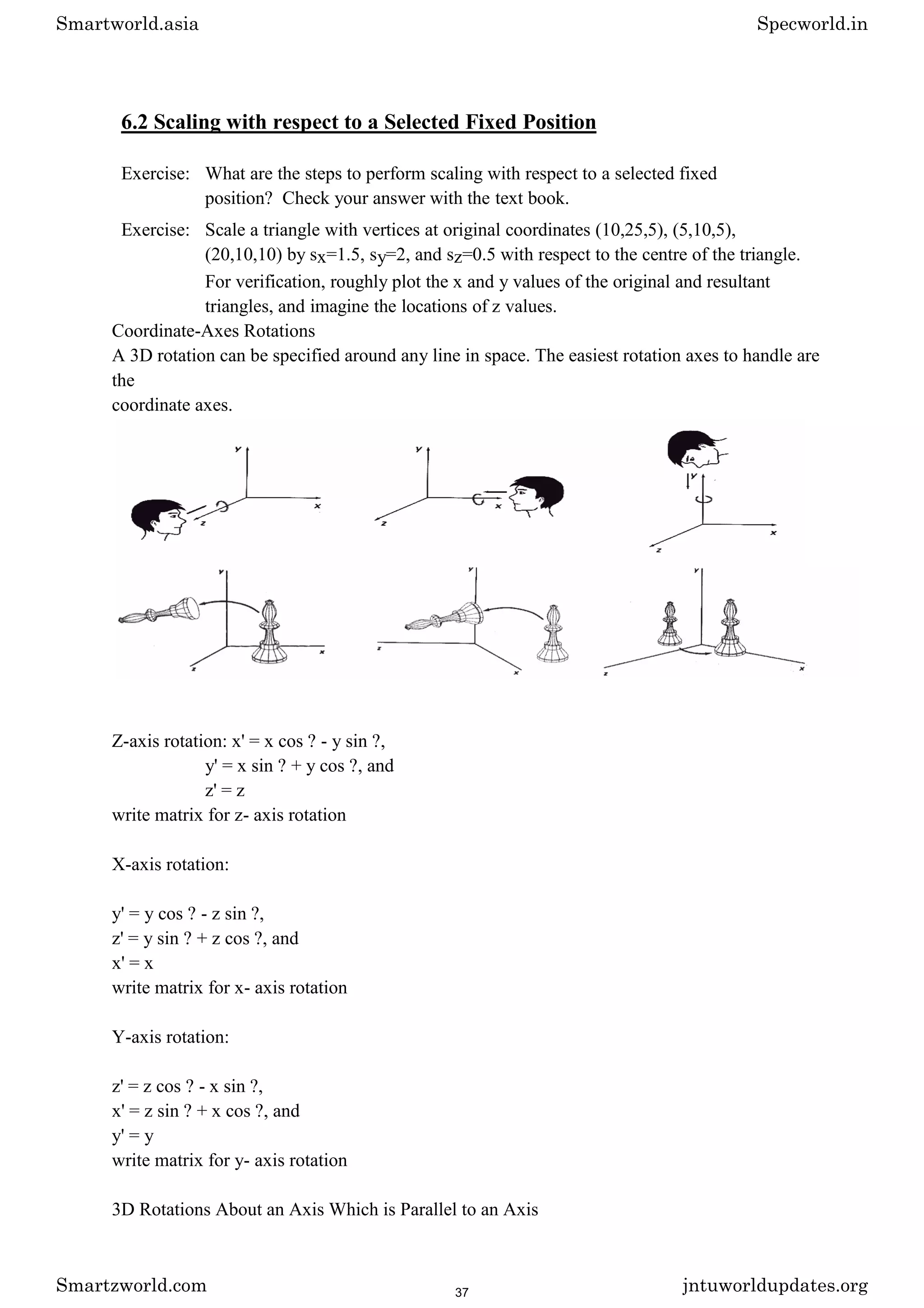 6.2 Scaling with respect to a Selected Fixed Position
Exercise: What are the steps to perform scaling with respect to a selected fixed
position? Check your answer with the text book.
Exercise: Scale a triangle with vertices at original coordinates (10,25,5), (5,10,5),
(20,10,10) by sx=1.5, sy=2, and sz=0.5 with respect to the centre of the triangle.
For verification, roughly plot the x and y values of the original and resultant
triangles, and imagine the locations of z values.
Coordinate-Axes Rotations
A 3D rotation can be specified around any line in space. The easiest rotation axes to handle are
the
coordinate axes.
Z-axis rotation: x' = x cos ? - y sin ?,
y' = x sin ? + y cos ?, and
z' = z
write matrix for z- axis rotation
X-axis rotation:
y' = y cos ? - z sin ?,
z' = y sin ? + z cos ?, and
x' = x
write matrix for x- axis rotation
Y-axis rotation:
z' = z cos ? - x sin ?,
x' = z sin ? + x cos ?, and
y' = y
write matrix for y- axis rotation
3D Rotations About an Axis Which is Parallel to an Axis
Smartworld.asia Specworld.in
Smartzworld.com jntuworldupdates.org
37
 