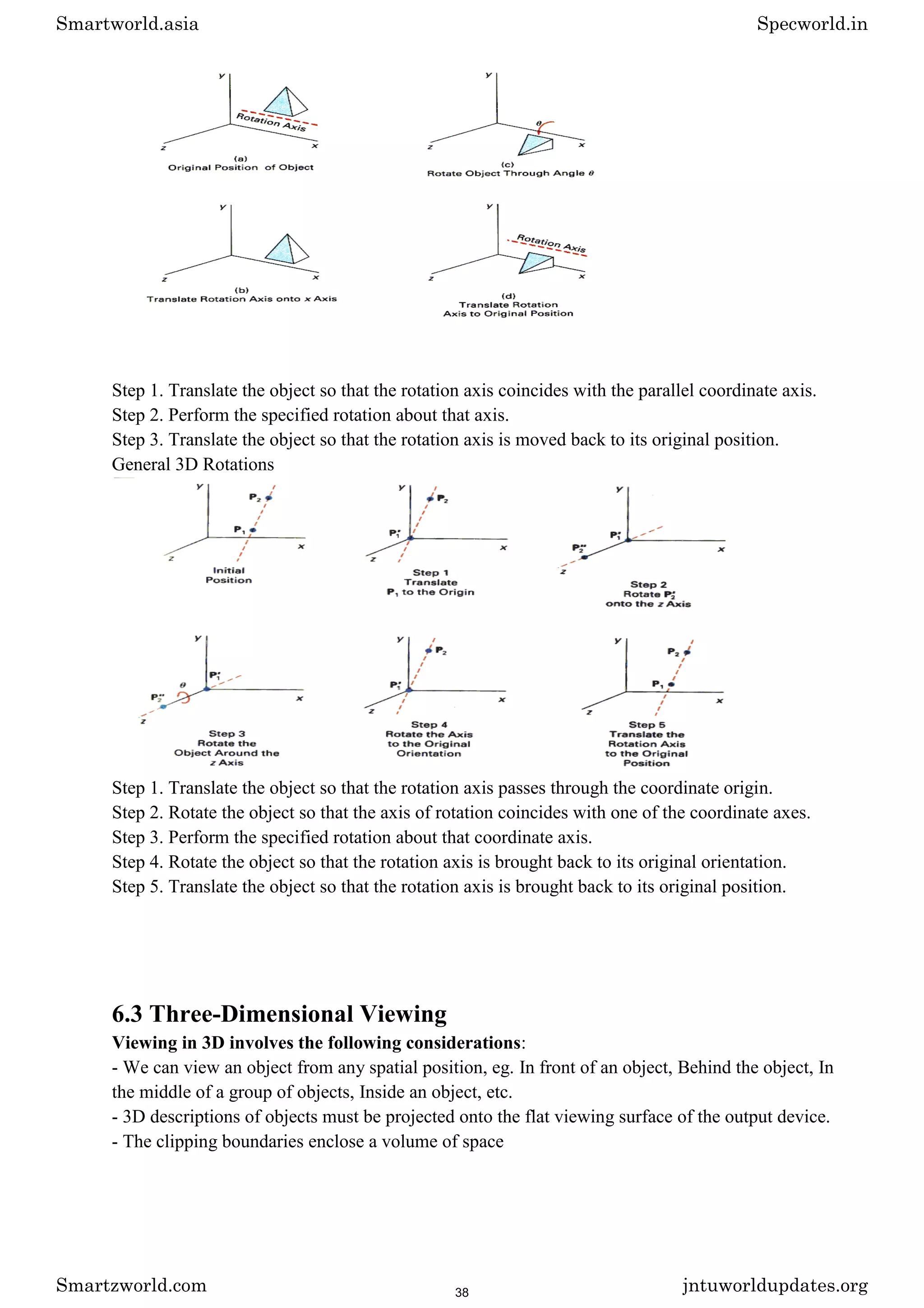 Step 1. Translate the object so that the rotation axis coincides with the parallel coordinate axis.
Step 2. Perform the specified rotation about that axis.
Step 3. Translate the object so that the rotation axis is moved back to its original position.
General 3D Rotations
Step 1. Translate the object so that the rotation axis passes through the coordinate origin.
Step 2. Rotate the object so that the axis of rotation coincides with one of the coordinate axes.
Step 3. Perform the specified rotation about that coordinate axis.
Step 4. Rotate the object so that the rotation axis is brought back to its original orientation.
Step 5. Translate the object so that the rotation axis is brought back to its original position.
6.3 Three-Dimensional Viewing
Viewing in 3D involves the following considerations:
- We can view an object from any spatial position, eg. In front of an object, Behind the object, In
the middle of a group of objects, Inside an object, etc.
- 3D descriptions of objects must be projected onto the flat viewing surface of the output device.
- The clipping boundaries enclose a volume of space
Smartworld.asia Specworld.in
Smartzworld.com jntuworldupdates.org
38
 