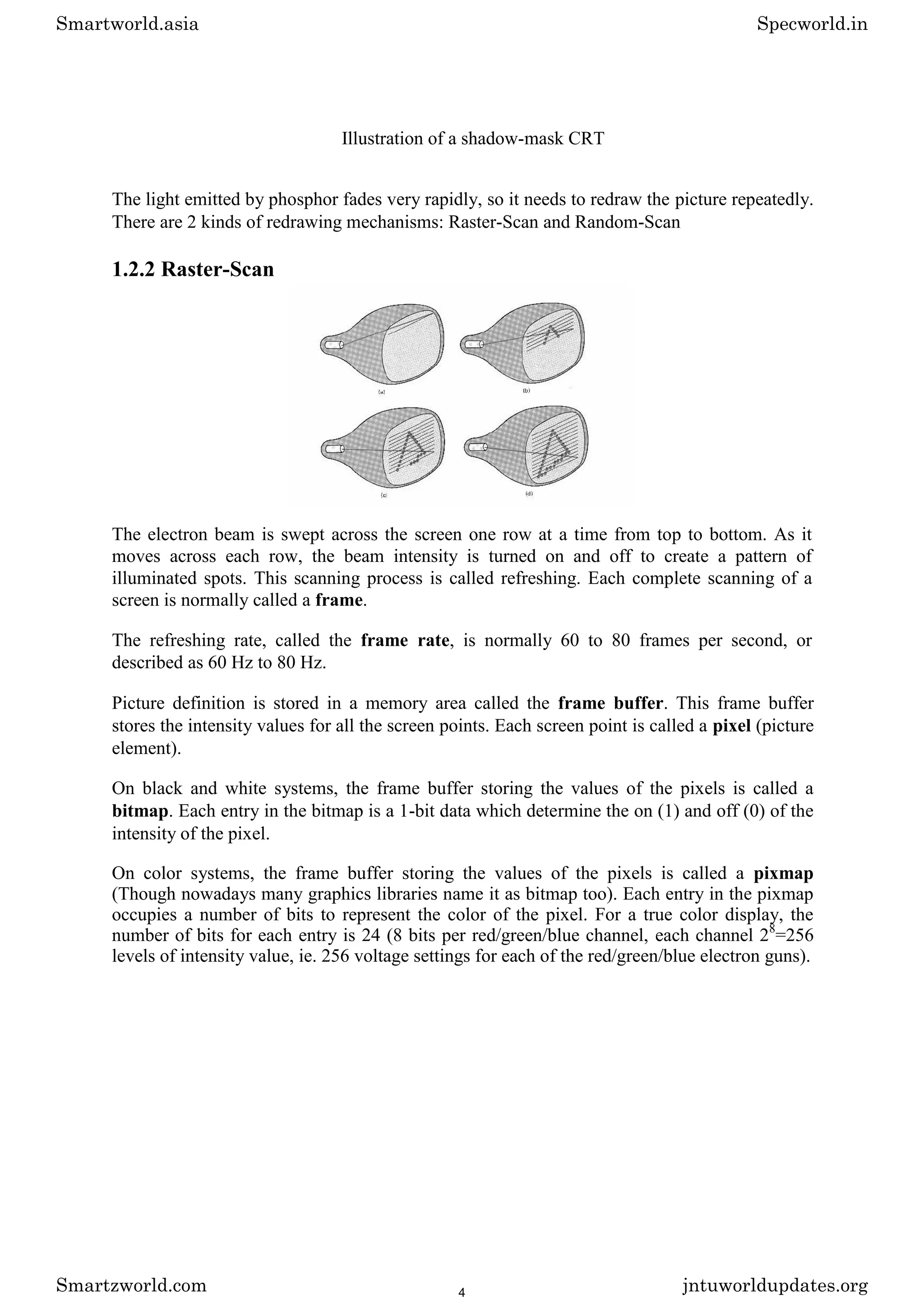 Illustration of a shadow-mask CRT
The light emitted by phosphor fades very rapidly, so it needs to redraw the picture repeatedly.
There are 2 kinds of redrawing mechanisms: Raster-Scan and Random-Scan
1.2.2 Raster-Scan
The electron beam is swept across the screen one row at a time from top to bottom. As it
moves across each row, the beam intensity is turned on and off to create a pattern of
illuminated spots. This scanning process is called refreshing. Each complete scanning of a
screen is normally called a frame.
The refreshing rate, called the frame rate, is normally 60 to 80 frames per second, or
described as 60 Hz to 80 Hz.
Picture definition is stored in a memory area called the frame buffer. This frame buffer
stores the intensity values for all the screen points. Each screen point is called a pixel (picture
element).
On black and white systems, the frame buffer storing the values of the pixels is called a
bitmap. Each entry in the bitmap is a 1-bit data which determine the on (1) and off (0) of the
intensity of the pixel.
On color systems, the frame buffer storing the values of the pixels is called a pixmap
(Though nowadays many graphics libraries name it as bitmap too). Each entry in the pixmap
occupies a number of bits to represent the color of the pixel. For a true color display, the
number of bits for each entry is 24 (8 bits per red/green/blue channel, each channel 28
=256
levels of intensity value, ie. 256 voltage settings for each of the red/green/blue electron guns).
Smartworld.asia Specworld.in
Smartzworld.com jntuworldupdates.org
4
 