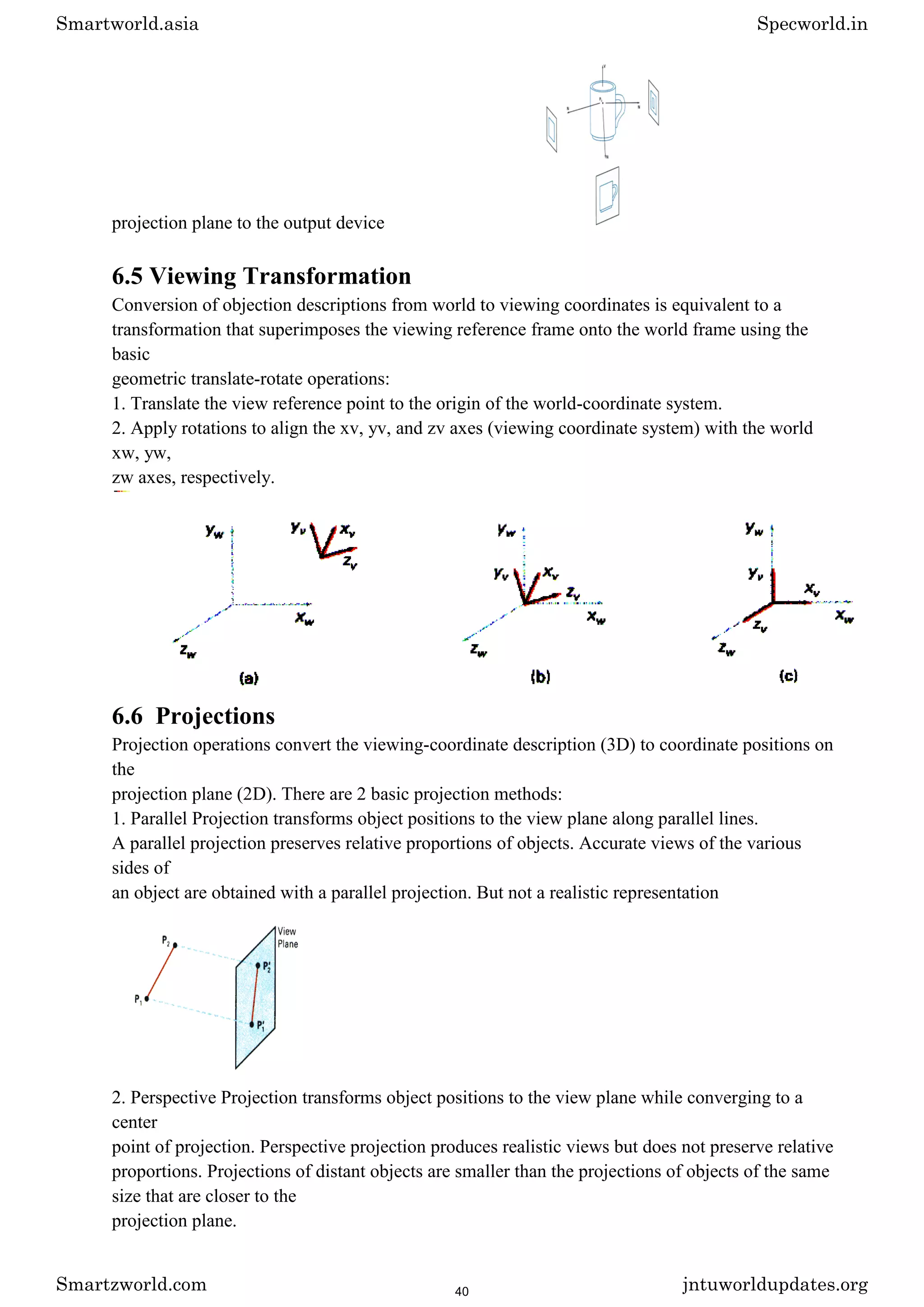 projection plane to the output device
6.5 Viewing Transformation
Conversion of objection descriptions from world to viewing coordinates is equivalent to a
transformation that superimposes the viewing reference frame onto the world frame using the
basic
geometric translate-rotate operations:
1. Translate the view reference point to the origin of the world-coordinate system.
2. Apply rotations to align the xv, yv, and zv axes (viewing coordinate system) with the world
xw, yw,
zw axes, respectively.
6.6 Projections
Projection operations convert the viewing-coordinate description (3D) to coordinate positions on
the
projection plane (2D). There are 2 basic projection methods:
1. Parallel Projection transforms object positions to the view plane along parallel lines.
A parallel projection preserves relative proportions of objects. Accurate views of the various
sides of
an object are obtained with a parallel projection. But not a realistic representation
2. Perspective Projection transforms object positions to the view plane while converging to a
center
point of projection. Perspective projection produces realistic views but does not preserve relative
proportions. Projections of distant objects are smaller than the projections of objects of the same
size that are closer to the
projection plane.
Smartworld.asia Specworld.in
Smartzworld.com jntuworldupdates.org
40
 