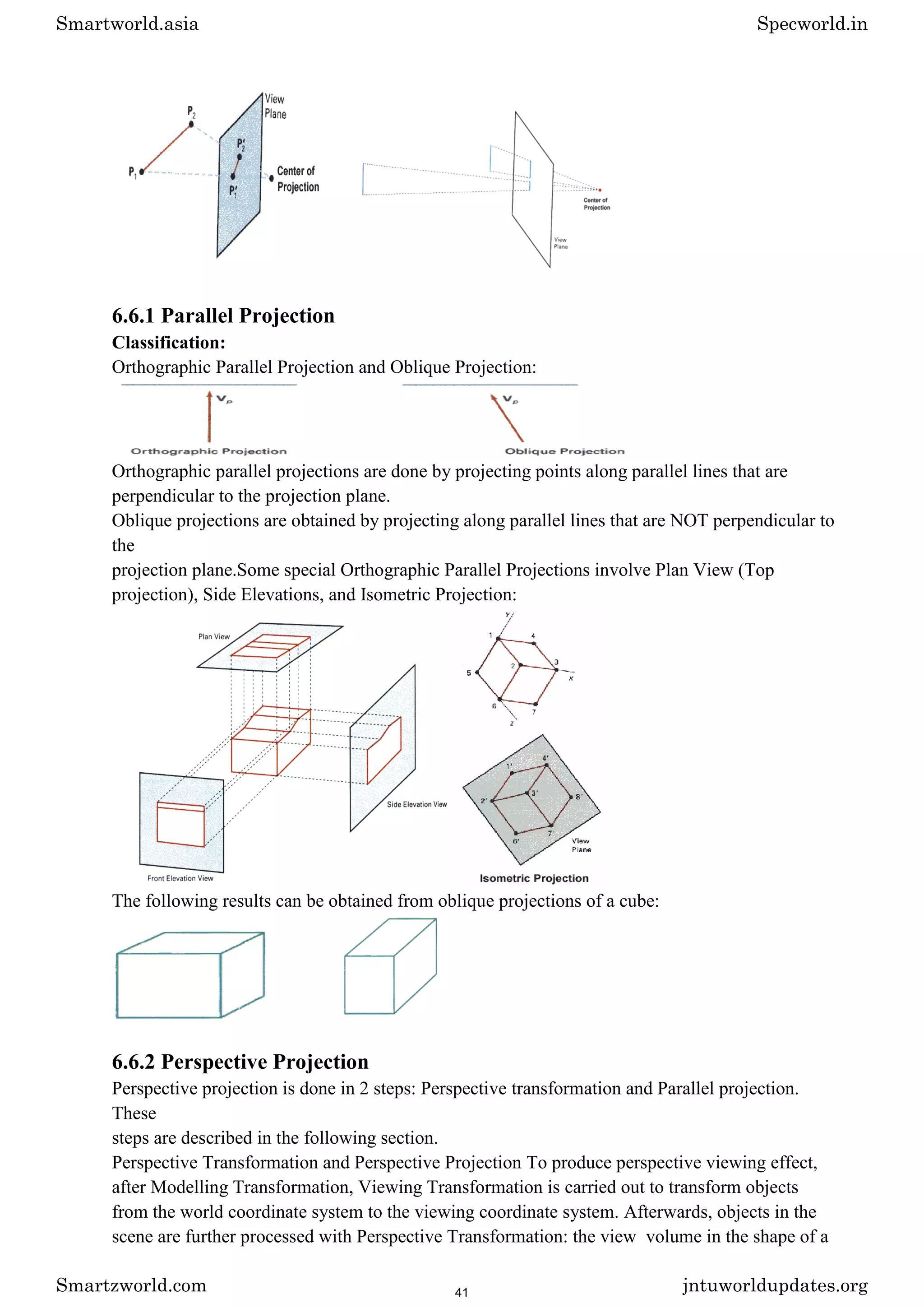 6.6.1 Parallel Projection
Classification:
Orthographic Parallel Projection and Oblique Projection:
Orthographic parallel projections are done by projecting points along parallel lines that are
perpendicular to the projection plane.
Oblique projections are obtained by projecting along parallel lines that are NOT perpendicular to
the
projection plane.Some special Orthographic Parallel Projections involve Plan View (Top
projection), Side Elevations, and Isometric Projection:
The following results can be obtained from oblique projections of a cube:
6.6.2 Perspective Projection
Perspective projection is done in 2 steps: Perspective transformation and Parallel projection.
These
steps are described in the following section.
Perspective Transformation and Perspective Projection To produce perspective viewing effect,
after Modelling Transformation, Viewing Transformation is carried out to transform objects
from the world coordinate system to the viewing coordinate system. Afterwards, objects in the
scene are further processed with Perspective Transformation: the view volume in the shape of a
Smartworld.asia Specworld.in
Smartzworld.com jntuworldupdates.org
41
 