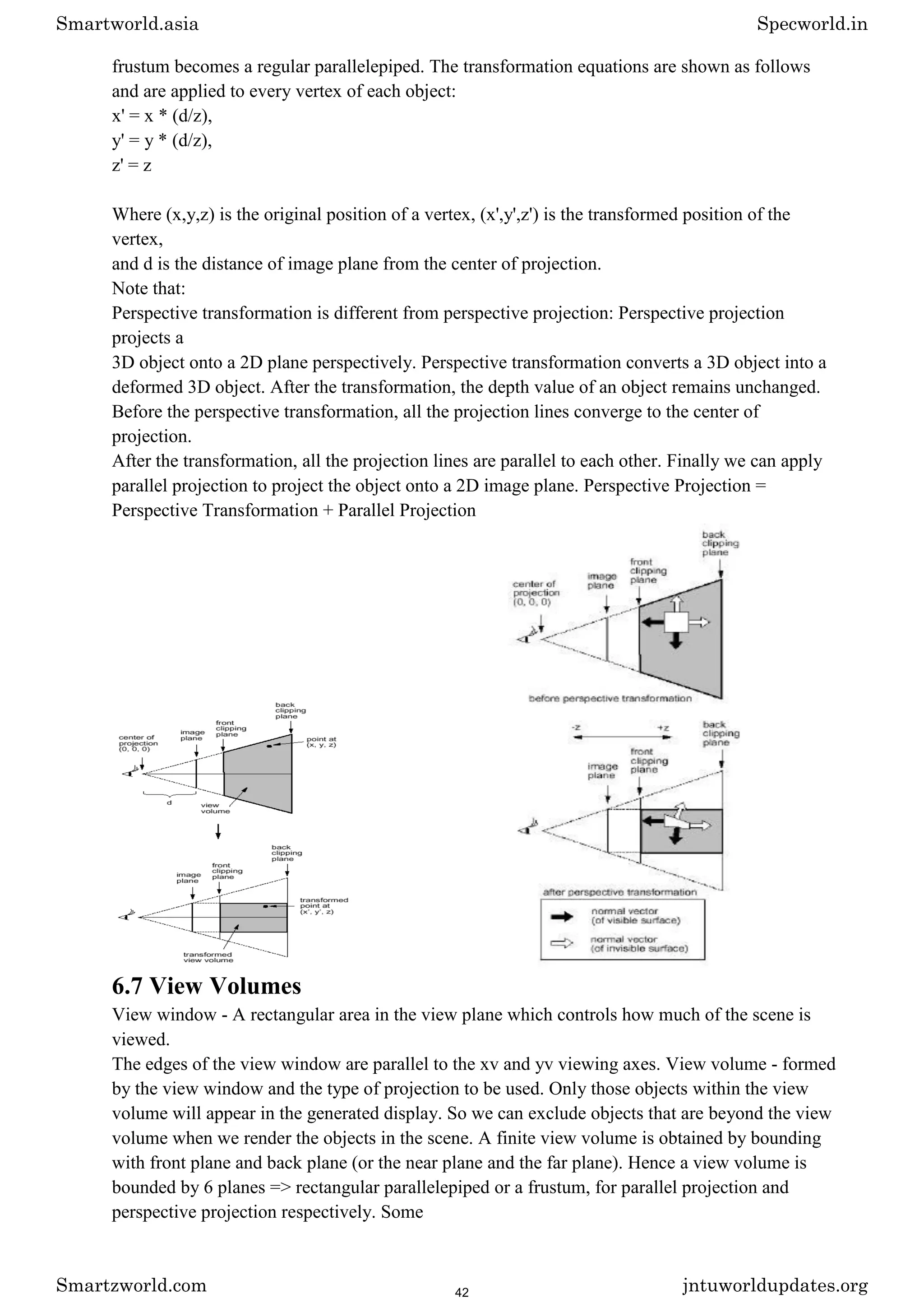 frustum becomes a regular parallelepiped. The transformation equations are shown as follows
and are applied to every vertex of each object:
x' = x * (d/z),
y' = y * (d/z),
z' = z
Where (x,y,z) is the original position of a vertex, (x',y',z') is the transformed position of the
vertex,
and d is the distance of image plane from the center of projection.
Note that:
Perspective transformation is different from perspective projection: Perspective projection
projects a
3D object onto a 2D plane perspectively. Perspective transformation converts a 3D object into a
deformed 3D object. After the transformation, the depth value of an object remains unchanged.
Before the perspective transformation, all the projection lines converge to the center of
projection.
After the transformation, all the projection lines are parallel to each other. Finally we can apply
parallel projection to project the object onto a 2D image plane. Perspective Projection =
Perspective Transformation + Parallel Projection
6.7 View Volumes
View window - A rectangular area in the view plane which controls how much of the scene is
viewed.
The edges of the view window are parallel to the xv and yv viewing axes. View volume - formed
by the view window and the type of projection to be used. Only those objects within the view
volume will appear in the generated display. So we can exclude objects that are beyond the view
volume when we render the objects in the scene. A finite view volume is obtained by bounding
with front plane and back plane (or the near plane and the far plane). Hence a view volume is
bounded by 6 planes => rectangular parallelepiped or a frustum, for parallel projection and
perspective projection respectively. Some
Smartworld.asia Specworld.in
Smartzworld.com jntuworldupdates.org
42
 