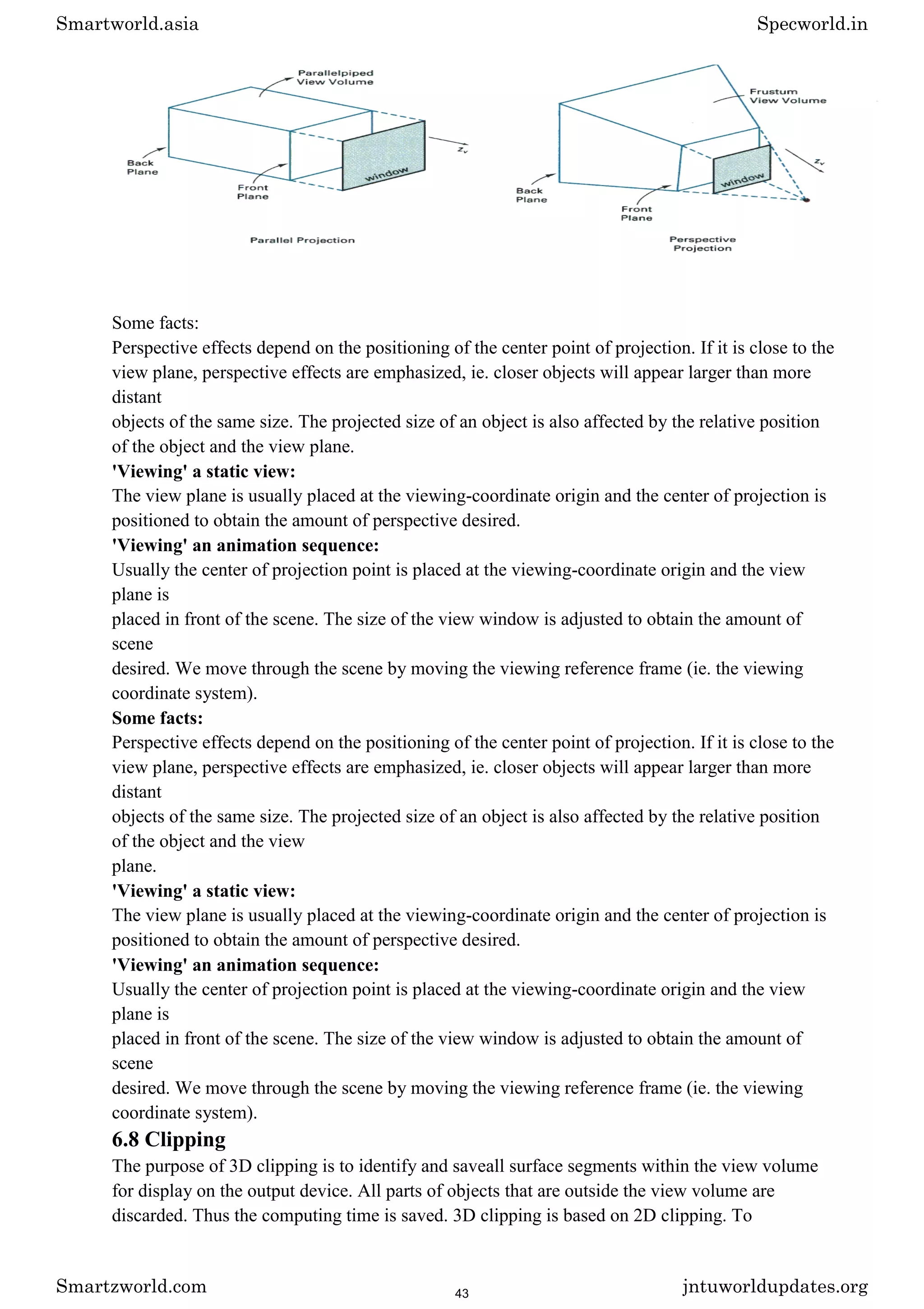 Some facts:
Perspective effects depend on the positioning of the center point of projection. If it is close to the
view plane, perspective effects are emphasized, ie. closer objects will appear larger than more
distant
objects of the same size. The projected size of an object is also affected by the relative position
of the object and the view plane.
'Viewing' a static view:
The view plane is usually placed at the viewing-coordinate origin and the center of projection is
positioned to obtain the amount of perspective desired.
'Viewing' an animation sequence:
Usually the center of projection point is placed at the viewing-coordinate origin and the view
plane is
placed in front of the scene. The size of the view window is adjusted to obtain the amount of
scene
desired. We move through the scene by moving the viewing reference frame (ie. the viewing
coordinate system).
Some facts:
Perspective effects depend on the positioning of the center point of projection. If it is close to the
view plane, perspective effects are emphasized, ie. closer objects will appear larger than more
distant
objects of the same size. The projected size of an object is also affected by the relative position
of the object and the view
plane.
'Viewing' a static view:
The view plane is usually placed at the viewing-coordinate origin and the center of projection is
positioned to obtain the amount of perspective desired.
'Viewing' an animation sequence:
Usually the center of projection point is placed at the viewing-coordinate origin and the view
plane is
placed in front of the scene. The size of the view window is adjusted to obtain the amount of
scene
desired. We move through the scene by moving the viewing reference frame (ie. the viewing
coordinate system).
6.8 Clipping
The purpose of 3D clipping is to identify and saveall surface segments within the view volume
for display on the output device. All parts of objects that are outside the view volume are
discarded. Thus the computing time is saved. 3D clipping is based on 2D clipping. To
Smartworld.asia Specworld.in
Smartzworld.com jntuworldupdates.org
43
 