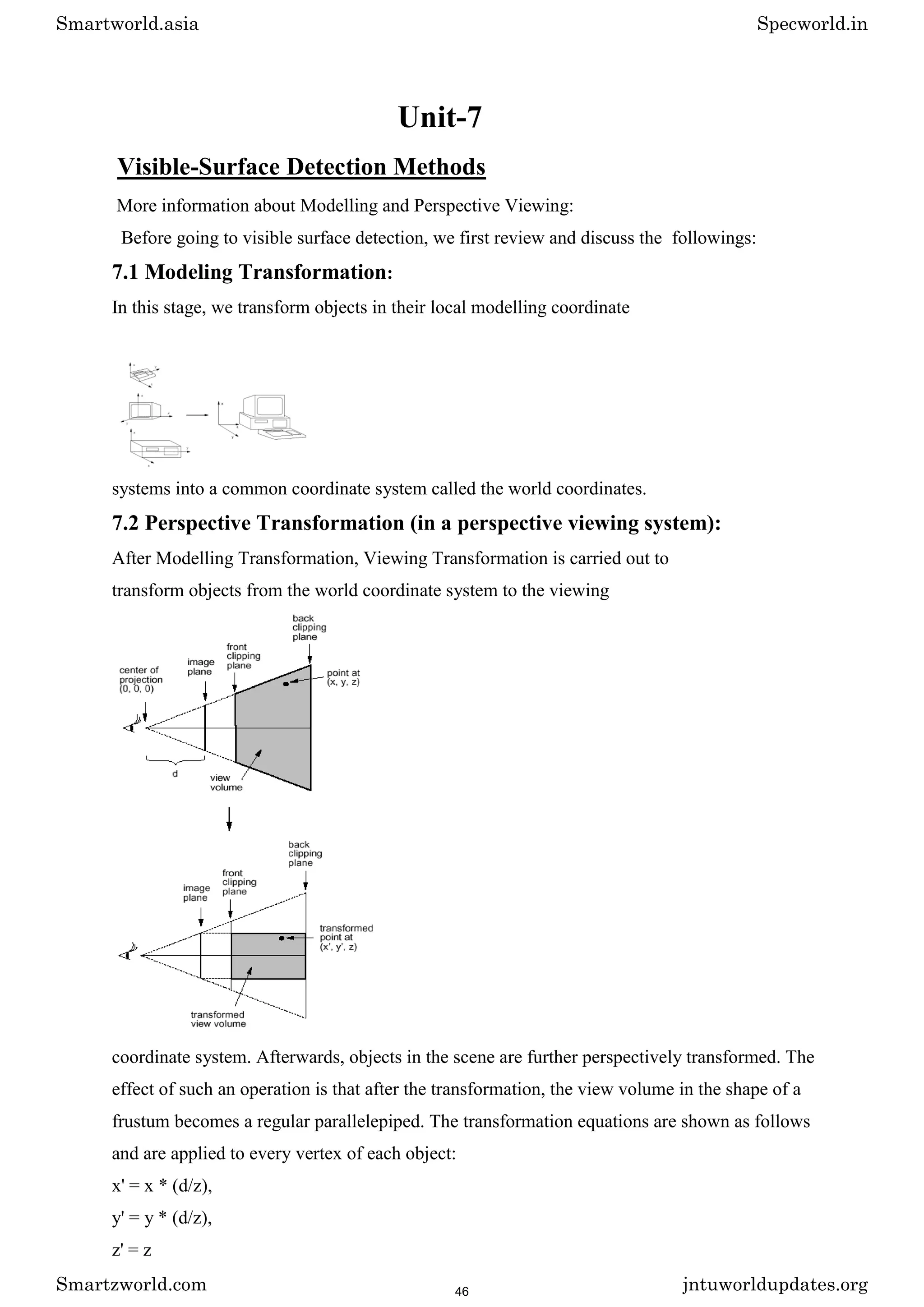 Unit-7
Visible-Surface Detection Methods
More information about Modelling and Perspective Viewing:
Before going to visible surface detection, we first review and discuss the followings:
7.1 Modeling Transformation:
In this stage, we transform objects in their local modelling coordinate
systems into a common coordinate system called the world coordinates.
7.2 Perspective Transformation (in a perspective viewing system):
After Modelling Transformation, Viewing Transformation is carried out to
transform objects from the world coordinate system to the viewing
coordinate system. Afterwards, objects in the scene are further perspectively transformed. The
effect of such an operation is that after the transformation, the view volume in the shape of a
frustum becomes a regular parallelepiped. The transformation equations are shown as follows
and are applied to every vertex of each object:
x' = x * (d/z),
y' = y * (d/z),
z' = z
Smartworld.asia Specworld.in
Smartzworld.com jntuworldupdates.org
46
 